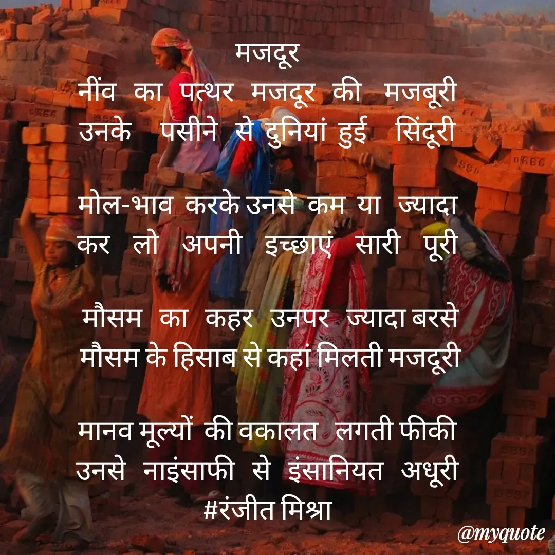 Quote by Ranjit Kumar - मजदूर 
नींव   का   पत्थर   मजदूर   की    मजबूरी 
उनके     पसीने   से  दुनियां  हुई     सिंदूरी 

मोल-भाव  करके उनसे  कम  या   ज्यादा 
कर    लो    अपनी    इच्छाएं    सारी    पूरी 

मौसम   का   कहर   उनपर   ज्यादा बरसे
मौसम के हिसाब से कहां मिलती मजदूरी

मानव मूल्यों  की वकालत   लगती फीकी 
उनसे   नाइंसाफी   से   इंसानियत   अधूरी 
#रंजीत मिश्रा 
 - Made using Quotes Creator App, Post Maker App