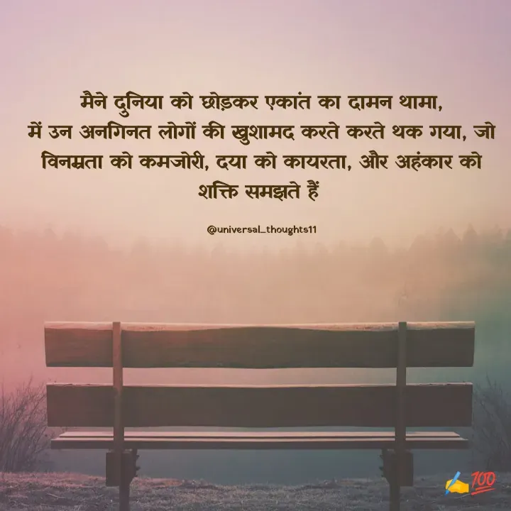 Quote by @universal_thoughts11 - मैने दुनिया को छोड़कर एकांत का दामन थामा,
में उन अनगिनत लोगों की खुशामद करते करते थक गया, जो विनम्रता को कमजोरी, दया को कायरता, और अहंकार को शक्ति समझते हैं 

@universal_thoughts11 - Made using Quotes Creator App, Post Maker App