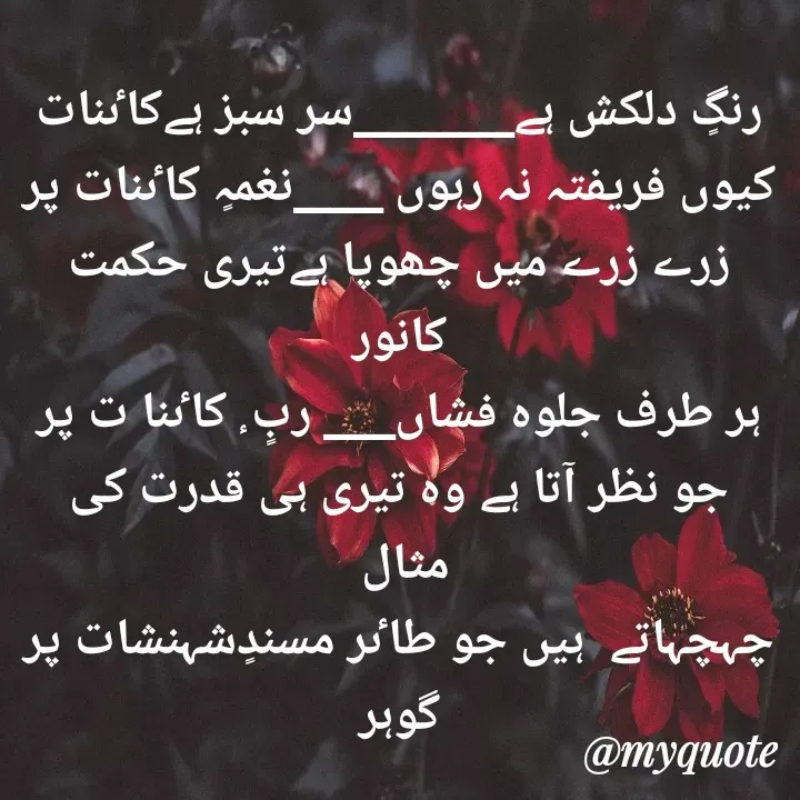 Quote by Altaf Gohar - رنگٍ دلکش ہے_________سر سبز ہےکاٸنات
کیوں فریفتہ نہ رہوں _____نغمہٍ کاٸنات پر
زرے زرے میں چھوپا ہےتیری حکمت کانور
ہر طرف جلوہ فشاں____ ربٍ ٕ کاٸنا ت پر
جو نظر آتا ہے وہ تیری ہی قدرت کی مثال 
چہچہاتے  ہیں جو طاٸر مسندٍشہنشات پر
گوہر - Made using Quotes Creator App, Post Maker App