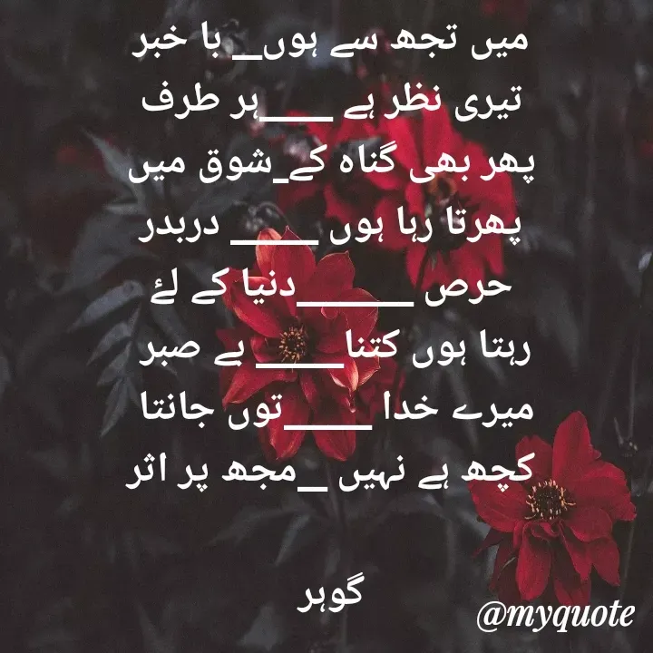 Quote by Altaf Gohar - میں تجھ سے ہوں__ با خبر
تیری نظر ہے _____ہر طرف
پھر بھی گناہ کے_شوق میں
پھرتا رہا ہوں ______ دربدر
حرص ________دنیا کے لۓ
رہتا ہوں کتنا______ بے صبر 
میرے خدا ______توں جانتا 
کچھ ہے نہیں __مجھ پر اثر

گوہر - Made using Quotes Creator App, Post Maker App
