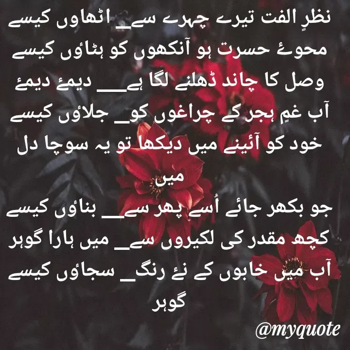 Quote by Altaf Gohar - نظرٍ الفت تیرے چہرے سے__ اٹھاوں کیسے
محوۓ حسرت ہو آنکھوں کو ہٹاٶں کیسے
وصل کا چاند ڈھلنے لگا ہے____ دیمۓ دیمۓ
آب غمٍ ہجر کے چراغوں کو__ جلاٶں کیسے
خود کو آئینے میں دیکھا تو یہ سوچا دل میں
جو بکھر جائے اُسے پھر سے___ بناٶں کیسے
کچھ مقدر کی لکیروں سے__ میں ہارا گوہر
آب میں خابوں کے نۓ رنگ__ سجاٶں کیسے
گوہر - Made using Quotes Creator App, Post Maker App