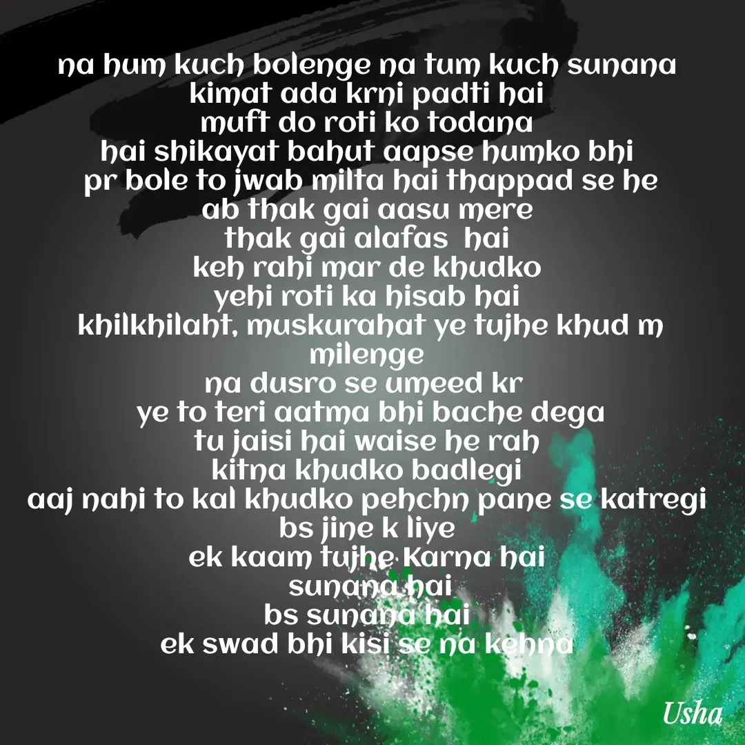 Quote by Usha Kumari - na hum kuch bolenge na tum kuch sunana 
kimat ada krni padti hai 
muft do roti ko todana 
hai shikayat bahut aapse humko bhi 
pr bole to jwab milta hai thappad se he
ab thak gai aasu mere 
thak gai alafas  hai 
keh rahi mar de khudko 
yehi roti ka hisab hai 
khilkhilaht, muskurahat ye tujhe khud m milenge 
na dusro se umeed kr  
ye to teri aatma bhi bache dega
tu jaisi hai waise he rah 
kitna khudko badlegi 
aaj nahi to kal khudko pehchn pane se katregi 
bs jine k liye 
ek kaam tujhe Karna hai 
sunana hai
bs sunana hai 
ek swad bhi kisi se na kehna 


 




usha - Made using Quotes Creator App, Post Maker App