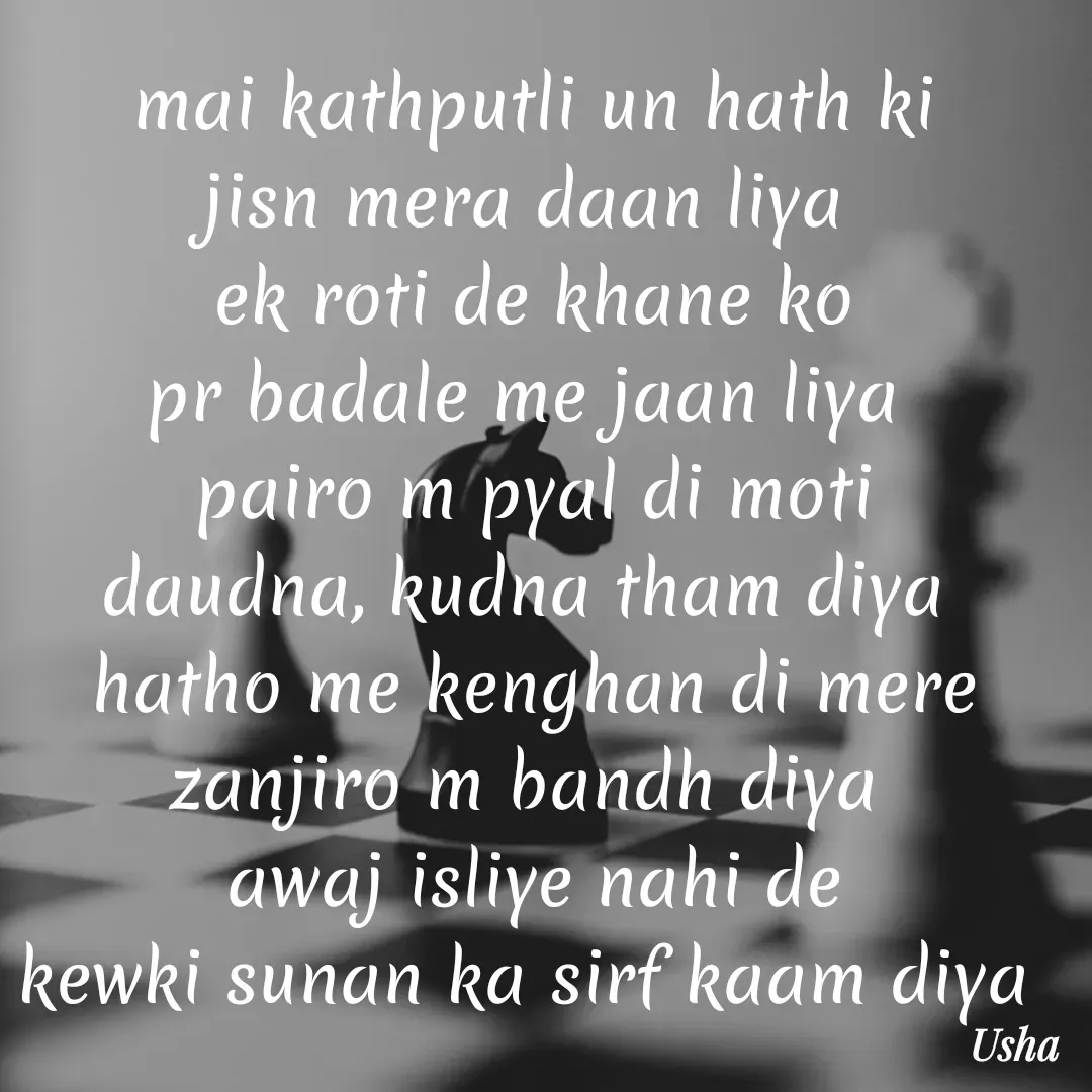 Quote by Usha Kumari - mai kathputli un hath ki
jisn mera daan liya 
ek roti de khane ko
pr badale me jaan liya 
pairo m pyal di moti
daudna, kudna tham diya 
hatho me kenghan di mere
zanjiro m bandh diya 
awaj isliye nahi de
kewki sunan ka sirf kaam diya 
 - Made using Quotes Creator App, Post Maker App