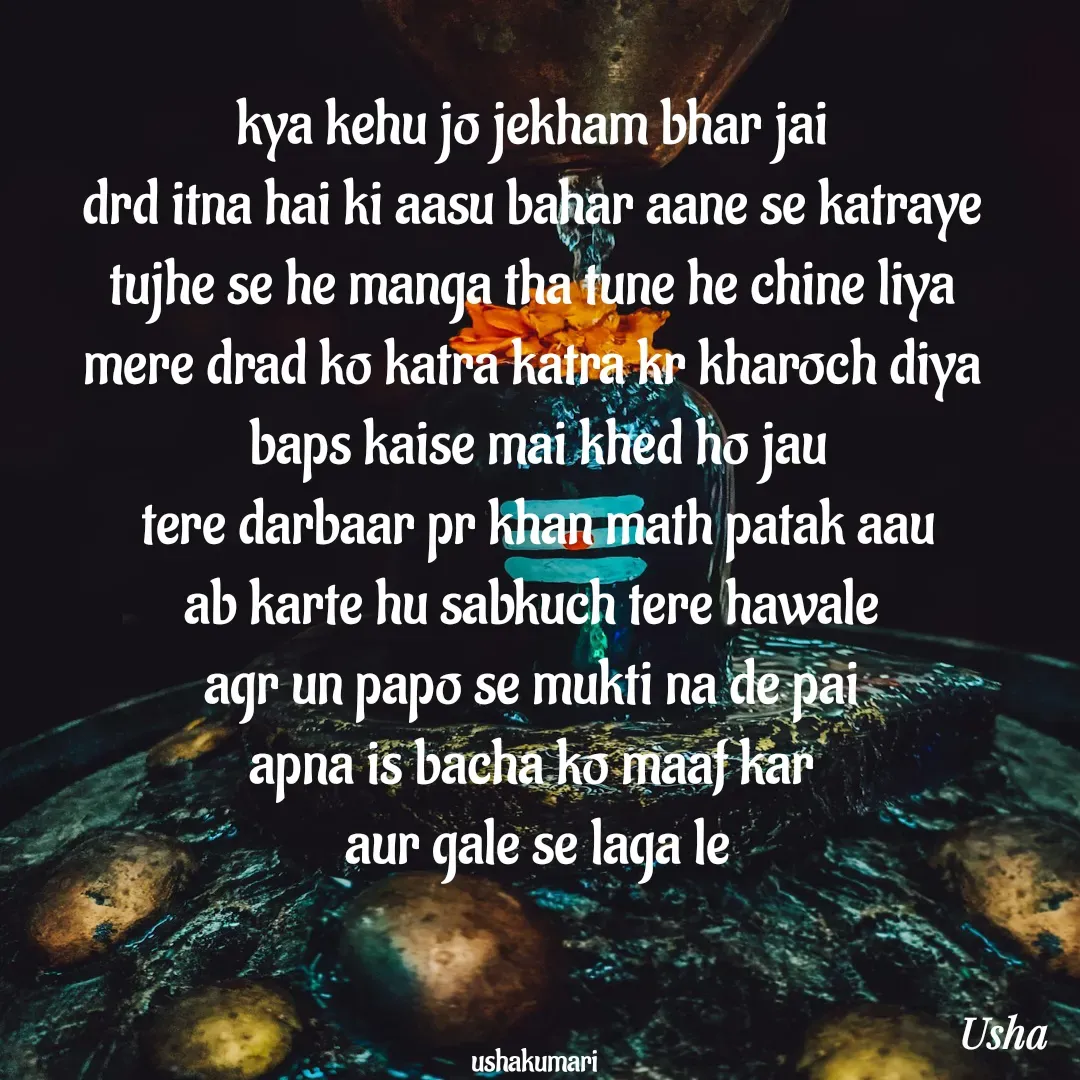 Quote by Usha Kumari - kya kehu jo jekham bhar jai 
drd itna hai ki aasu bahar aane se katraye 
tujhe se he manga tha tune he chine liya 
mere drad ko katra katra kr kharoch diya 
baps kaise mai khed ho jau
tere darbaar pr khan math patak aau
ab karte hu sabkuch tere hawale 
agr un papo se mukti na de pai 
apna is bacha ko maaf kar 
aur gale se laga le



ushakumari  - Made using Quotes Creator App, Post Maker App