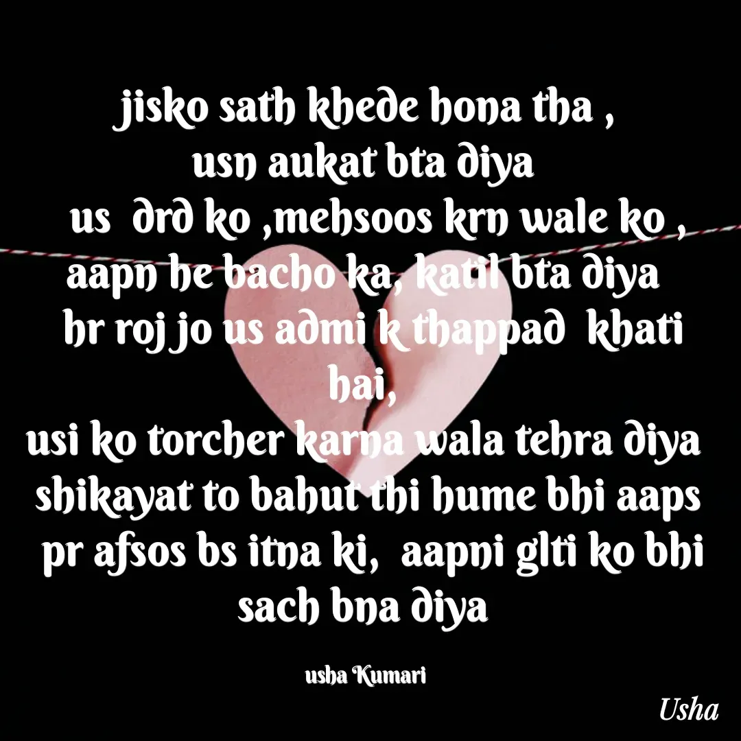 Quote by Usha Kumari - jisko sath khede hona tha ,
usn aukat bta diya 
  us  drd ko ,mehsoos krn wale ko ,
aapn he bacho ka, katil bta diya 
 hr roj jo us admi k thappad  khati hai, 
usi ko torcher karna wala tehra diya 
shikayat to bahut thi hume bhi aaps
 pr afsos bs itna ki,  aapni glti ko bhi sach bna diya 

usha Kumari  - Made using Quotes Creator App, Post Maker App