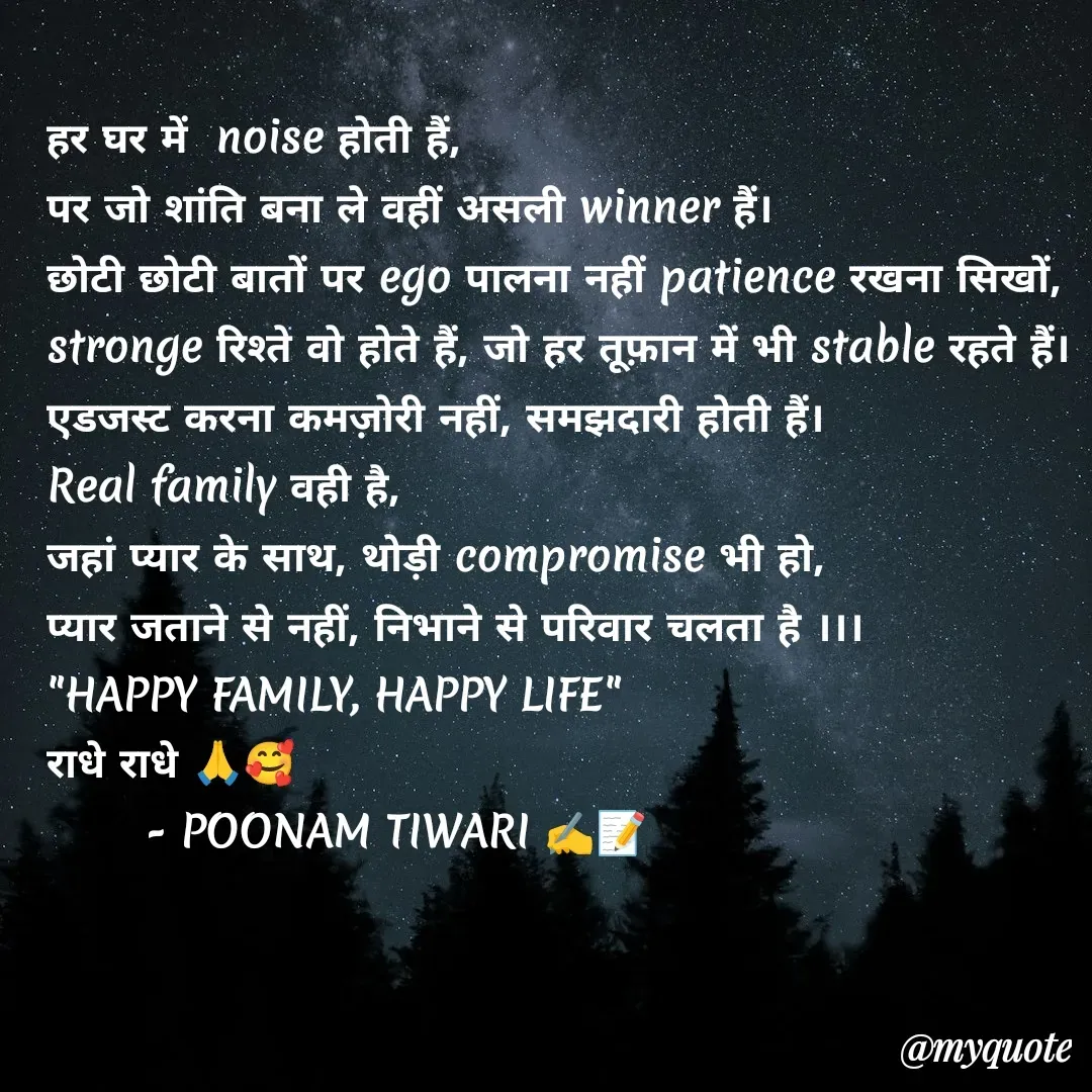 Quote by Poonam Tiwari - हर घर में  noise होती हैं,
पर जो शांति बना ले वहीं असली winner हैं।
छोटी छोटी बातों पर ego पालना नहीं patience रखना सिखों,
stronge रिश्ते वो होते हैं, जो हर तूफ़ान में भी stable रहते हैं।
एडजस्ट करना कमज़ोरी नहीं, समझदारी होती हैं।
Real family वही है, 
जहां प्यार के साथ, थोड़ी compromise भी हो,
प्यार जताने से नहीं, निभाने से परिवार चलता है ।।।
"HAPPY FAMILY, HAPPY LIFE"
राधे राधे 🙏🥰
       - POONAM TIWARI ✍️📝 - Made using Quotes Creator App, Post Maker App