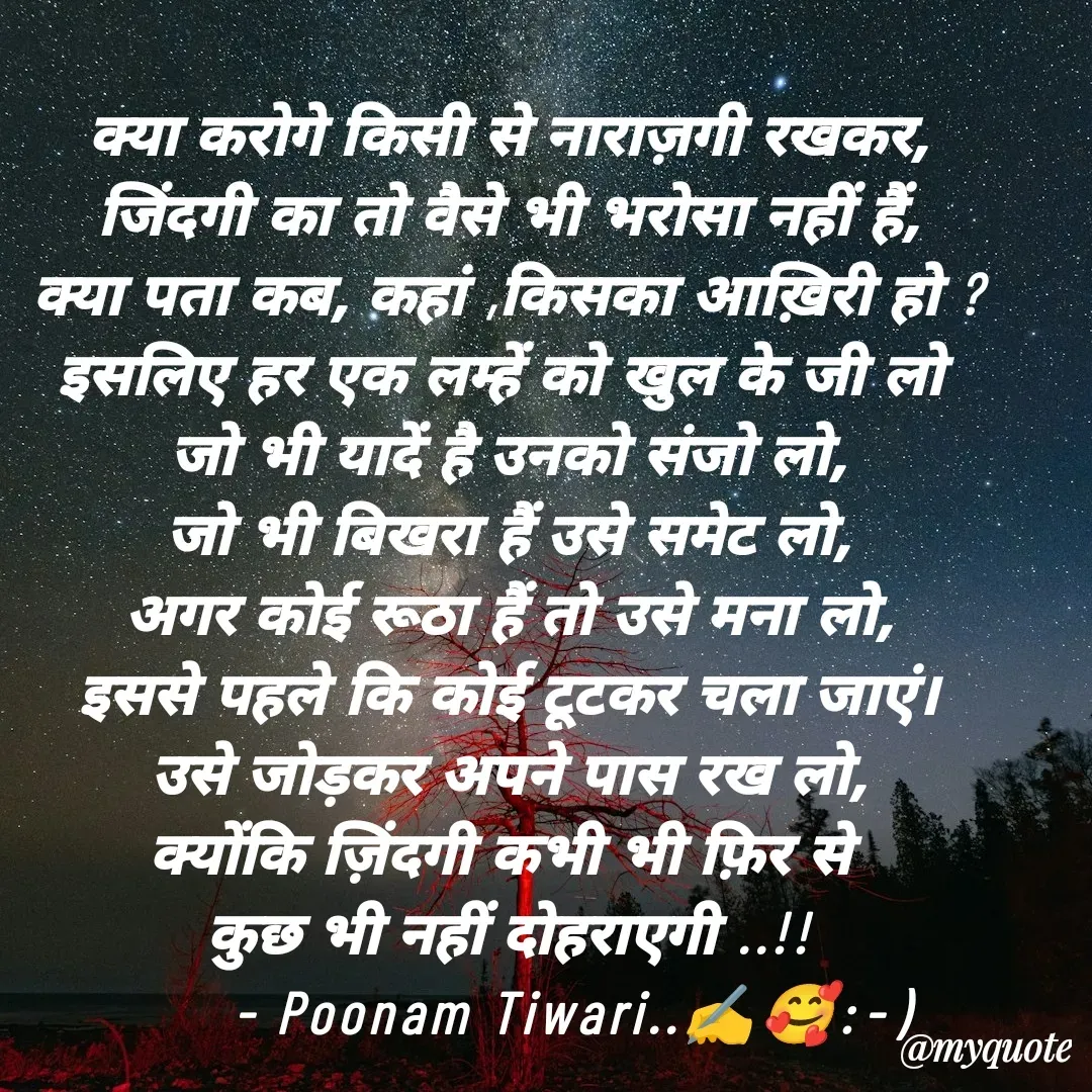 Quote by Poonam Tiwari - क्या करोगे किसी से नाराज़गी रखकर,
जिंदगी का तो वैसे भी भरोसा नहीं हैं,
क्या पता कब, कहां ,किसका आख़िरी हो ?
इसलिए हर एक लम्हें को खुल के जी लो 
जो भी यादें है उनको संजो लो,
जो भी बिखरा हैं उसे समेट लो,
अगर कोई रूठा हैं तो उसे मना लो,
इससे पहले कि कोई टूटकर चला जाएं।
उसे जोड़कर अपने पास रख लो,
क्योंकि ज़िंदगी कभी भी फ़िर से 
कुछ भी नहीं दोहराएगी ..!!
       - Poonam Tiwari..✍️🥰:⁠-⁠) - Made using Quotes Creator App, Post Maker App