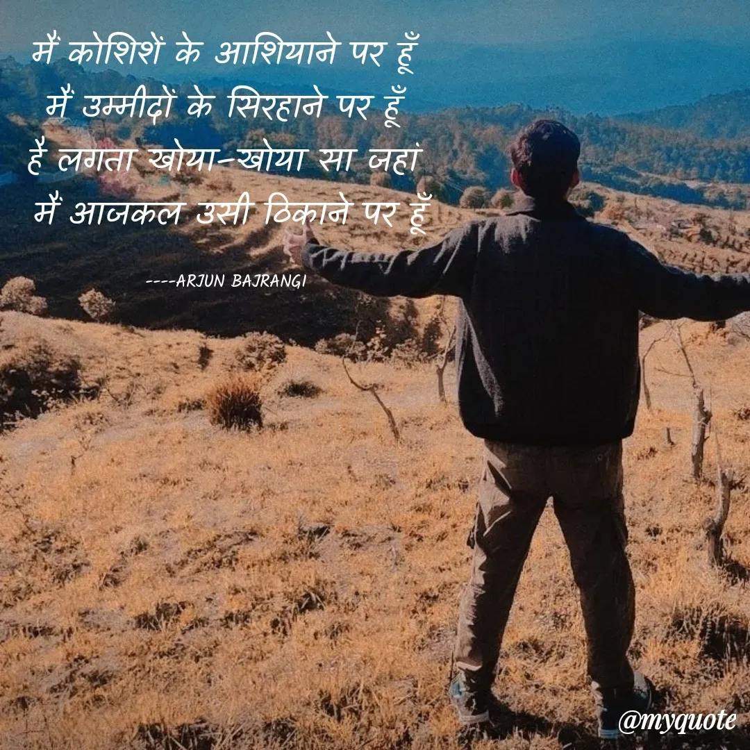Quote by Arjun Bajrangi - मैं कोशिशें के आशियाने पर हूँ 
मैं उम्मीदों के सिरहाने पर हूँ 
है लगता खोया–खोया सा जहां 
मैं आजकल उसी ठिकाने पर हूँ

----ARJUN BAJRANGI  - Made using Quotes Creator App, Post Maker App