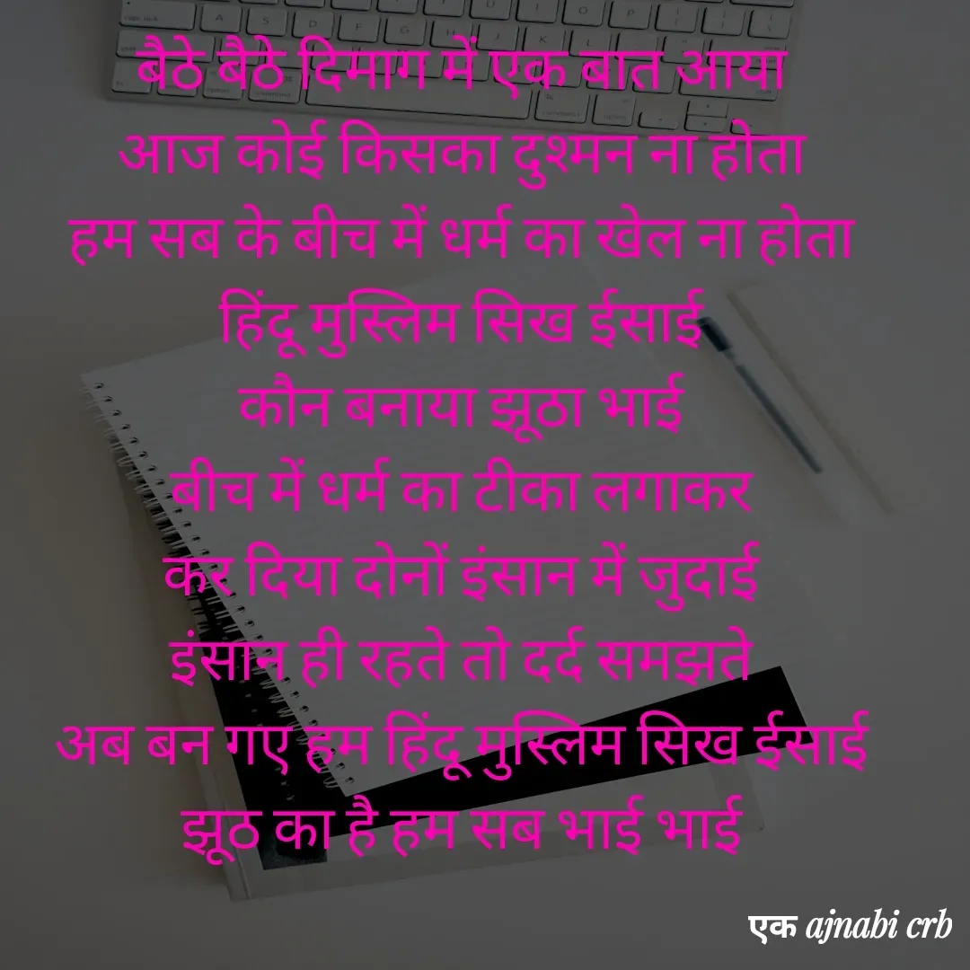 Quote by Chittaranjan - बैठे बैठे दिमाग में एक बात आया
आज कोई किसका दुश्मन ना होता
हम सब के बीच में धर्म का खेल ना होता
हिंदू मुस्लिम सिख ईसाई
कौन बनाया झूठा भाई
बीच में धर्म का टीका लगाकर
कर दिया दोनों इंसान में जुदाई
इंसान ही रहते तो दर्द समझते
अब बन गए हम हिंदू मुस्लिम सिख ईसाई
झूठ का है हम सब भाई भाई


एक अजनबी - Made using Quotes Creator App, Post Maker App