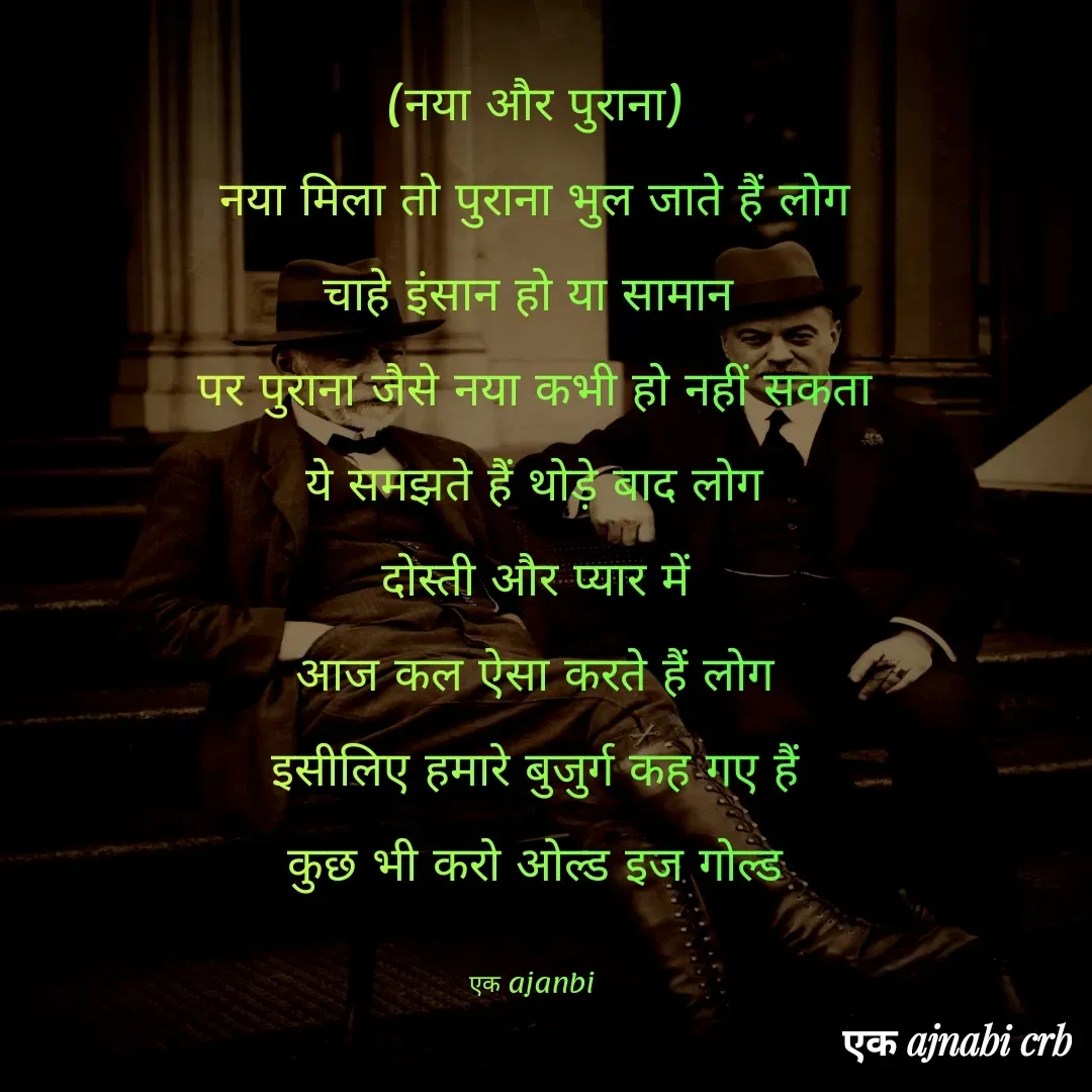 Quote by Chittaranjan - (नया और पुराना)
नया मिला तो पुराना भुल जाते हैं लोग
चाहे इंसान हो या सामान 
पर पुराना जैसे नया कभी हो नहीं सकता
ये समझते हैं थोड़े बाद लोग
दोस्ती और प्यार में
आज कल ऐसा करते हैं लोग
इसीलिए हमारे बुजुर्ग कह गए हैं
कुछ भी करो ओल्ड इज गोल्ड

एक ajanbi  - Made using Quotes Creator App, Post Maker App