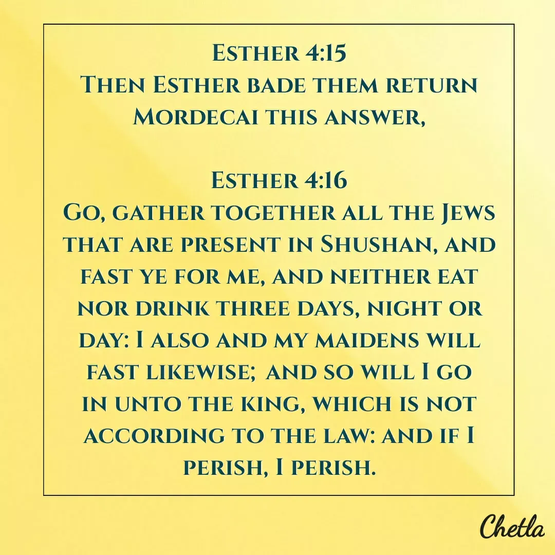 Quote by Dilip - Esther 4:15
Then Esther bade them return Mordecai this answer,

Esther 4:16
Go, gather together all the Jews that are present in Shushan, and fast ye for me, and neither eat nor drink three days, night or day: I also and my maidens will fast likewise; and so will I go in unto the king, which is not according to the law: and if I perish, I perish. - Made using Quotes Creator App, Post Maker App
