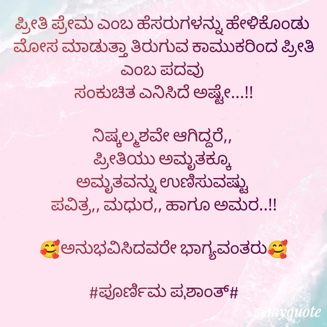 Quote by Poornima Prashanth - 
ಪ್ರೀತಿ ಪ್ರೇಮ ಎಂಬ ಹೆಸರುಗಳನ್ನು ಹೇಳಿಕೊಂಡು 
ಮೋಸ ಮಾಡುತ್ತಾ ತಿರುಗುವ ಕಾಮುಕರಿಂದ ಪ್ರೀತಿ ಎಂಬ ಪದವು 
ಸಂಕುಚಿತ ಎನಿಸಿದೆ ಅಷ್ಟೇ...!!

ನಿಷ್ಕಲ್ಮಶವೇ ಆಗಿದ್ದರೆ,, 
ಪ್ರೀತಿಯು ಅಮೃತಕ್ಕೂ 
ಅಮೃತವನ್ನು ಉಣಿಸುವಷ್ಟು 
ಪವಿತ್ರ,, ಮಧುರ,, ಹಾಗೂ ಅಮರ..!!

🥰ಅನುಭವಿಸಿದವರೇ ಭಾಗ್ಯವಂತರು🥰

#ಪೂರ್ಣಿಮ ಪ್ರಶಾಂತ್# - Made using Quotes Creator App, Post Maker App