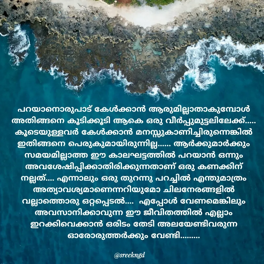 Quote by Sree - പറയാനൊരുപാട് കേൾക്കാൻ ആരുമില്ലാതാകുമ്പോൾ അതിങ്ങനെ കൂടിക്കൂടി ആകെ ഒരു വീർപ്പുമുട്ടലിലേക്ക്..... കൂടെയുള്ളവർ കേൾക്കാൻ മനസ്സുകാണിച്ചിരുന്നെങ്കിൽ ഇതിങ്ങനെ പെരുകുമായിരുന്നില്ല...... ആർക്കുമാർക്കും സമയമില്ലാത്ത ഈ കാലഘട്ടത്തിൽ പറയാൻ ഒന്നും അവശേഷിപ്പിക്കാതിരിക്കുന്നതാണ് ഒരു കണക്കിന് നല്ലത്.... എന്നാലും ഒരു തുറന്നു പറച്ചിൽ എന്തുമാത്രം അത്യാവശ്യമാണെന്നറിയുമോ ചിലനേരങ്ങളിൽ വല്ലാത്തൊരു ഒറ്റപ്പെടൽ....  എപ്പോൾ വേണമെങ്കിലും അവസാനിക്കാവുന്ന ഈ ജീവിതത്തിൽ എല്ലാം ഇറക്കിവെക്കാൻ ഒരിടം തേടി അലയേണ്ടിവരുന്ന ഓരോരുത്തർക്കും വേണ്ടി......... - Made using Quotes Creator App, Post Maker App