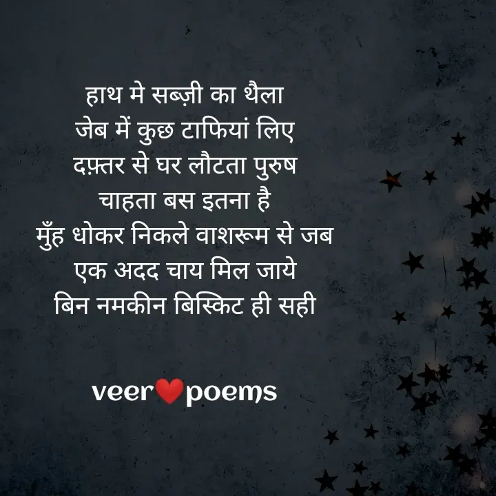 Quote by Veer - हाथ मे सब्ज़ी का थैला
जेब में कुछ टाफियां लिए
दफ़्तर से घर लौटता पुरुष
चाहता बस इतना है
मुँह धोकर निकले वाशरूम से जब
एक अदद चाय मिल जाये
बिन नमकीन बिस्किट ही सही


veer❤️poems - Made using Quotes Creator App, Post Maker App
