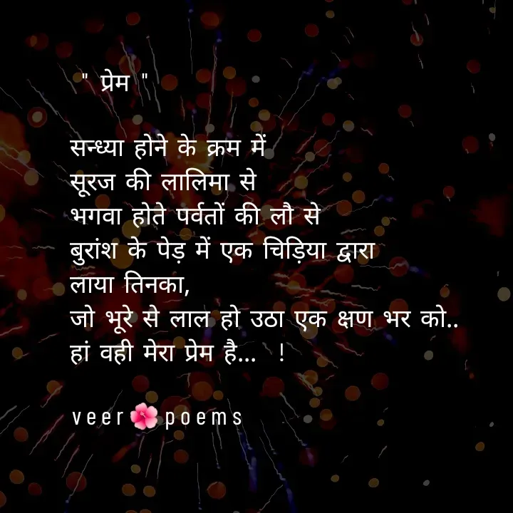 Quote by Veer -  " प्रेम "

सन्ध्या होने के क्रम में
सूरज की लालिमा से
भगवा होते पर्वतों की लौ से
बुरांश के पेड़ में एक चिड़िया द्वारा
लाया तिनका,
जो भूरे से लाल हो उठा एक क्षण भर को..
हां वही मेरा प्रेम है...  !

veer🌺poems - Made using Quotes Creator App, Post Maker App