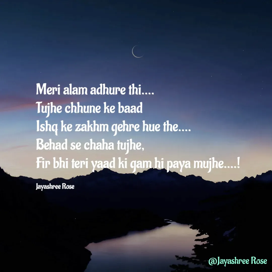 Quote by Jayashree Rose - Meri alam adhure thi....
Tujhe chhune ke baad
Ishq ke zakhm gehre hue the....
Behad se chaha tujhe,
Fir bhi teri yaad ki gam hi paya mujhe....!

Jayashree Rose - Made using Quotes Creator App, Post Maker App