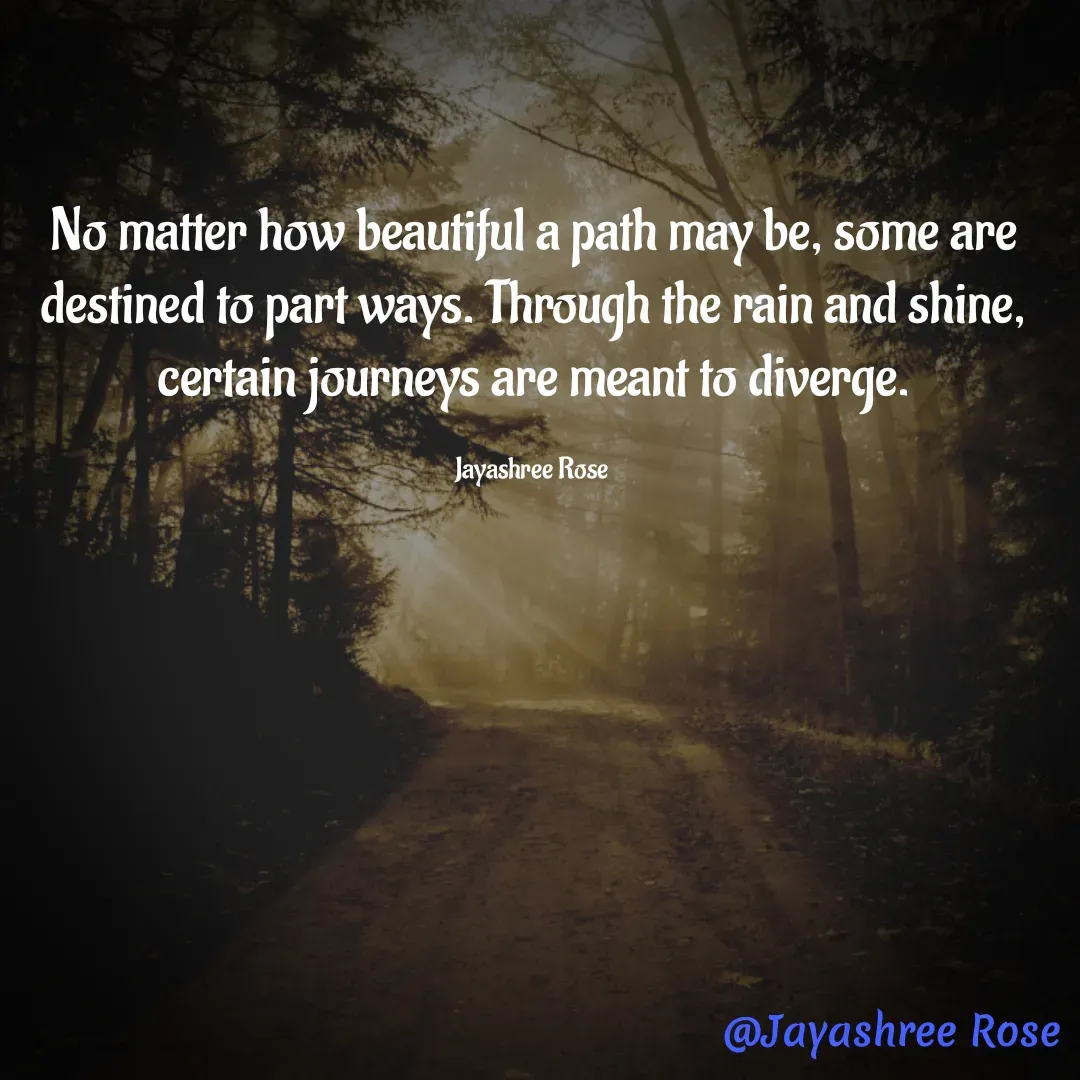 Quote by Jayashree Rose - No matter how beautiful a path may be, some are destined to part ways. Through the rain and shine, certain journeys are meant to diverge.

Jayashree Rose  - Made using Quotes Creator App, Post Maker App