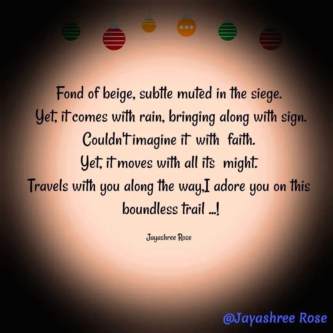 Quote by Jayashree Rose - Fond of beige, subtle muted in the siege.
 Yet, it comes with rain, bringing along with sign.
 Couldn't imagine it  with  faith. 
Yet, it moves with all its  might.
Travels with you along the way,I adore you on this
 boundless trail ...!

Jayashree Rose - Made using Quotes Creator App, Post Maker App