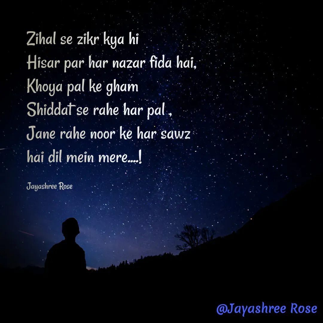 Quote by Jayashree Rose - Zihal se zikr kya hi
Hisar par har nazar fida hai,
Khoya pal ke gham 
Shiddat se rahe har pal ,
Jane rahe noor ke har sawz
hai dil mein mere....!

Jayashree Rose - Made using Quotes Creator App, Post Maker App
