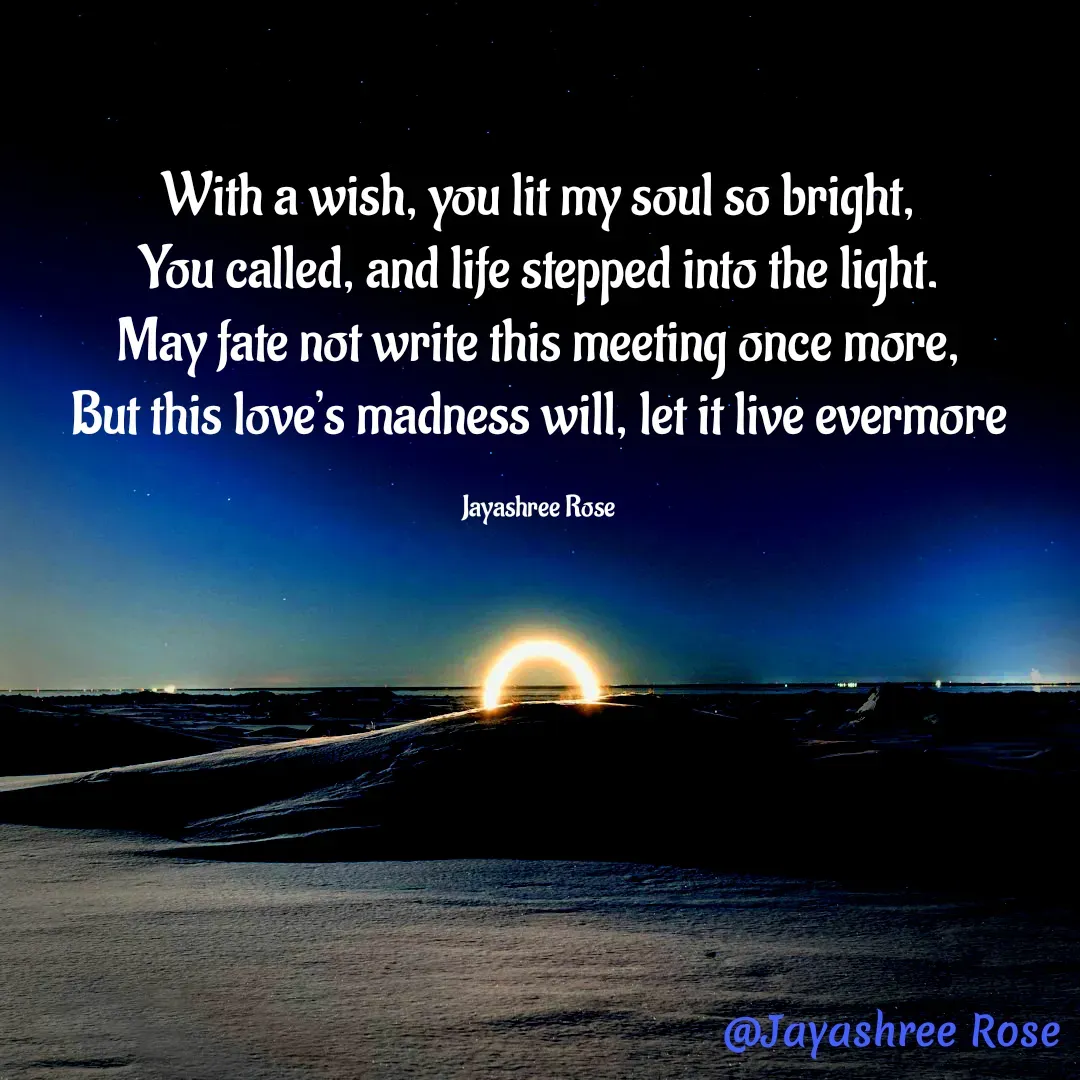 Quote by Jayashree Rose - With a wish, you lit my soul so bright,
You called, and life stepped into the light.
May fate not write this meeting once more,
But this love’s madness will, let it live evermore

Jayashree Rose - Made using Quotes Creator App, Post Maker App