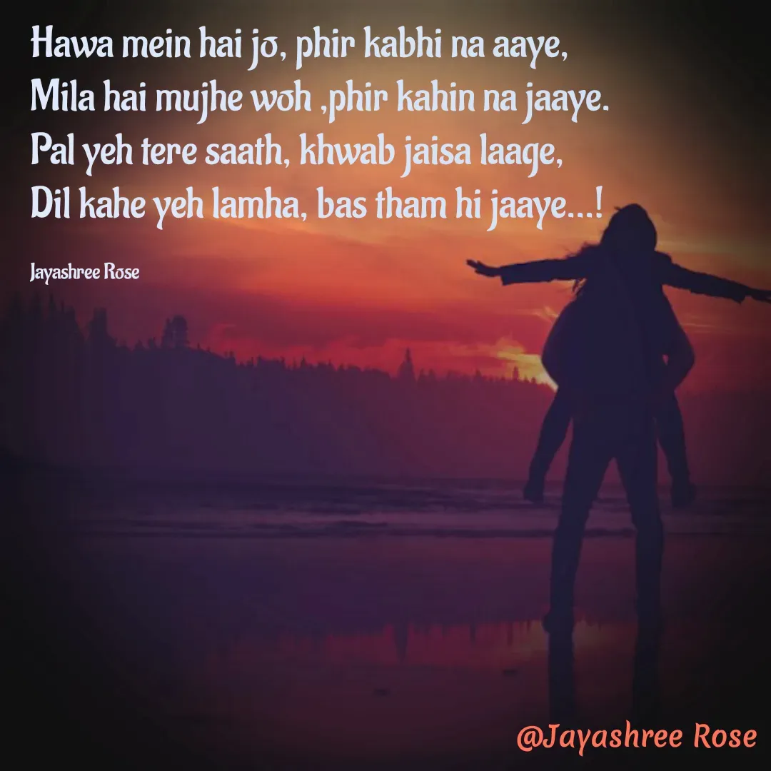 Quote by Jayashree Rose - Hawa mein hai jo, phir kabhi na aaye,
Mila hai mujhe woh ,phir kahin na jaaye.
Pal yeh tere saath, khwab jaisa laage,
Dil kahe yeh lamha, bas tham hi jaaye...!

Jayashree Rose - Made using Quotes Creator App, Post Maker App