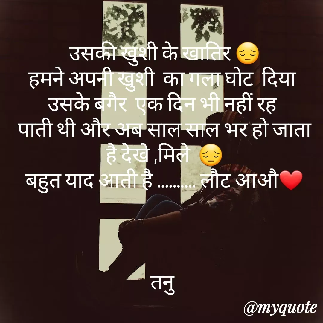 Quote by Tanu Sharma - उसकी खुशी के खातिर 😔
हमने अपनी खुशी  का गला घोट  दिया 
उसके बगैर  एक दिन भी नहीं रह 
पाती थी और अब साल साल भर हो जाता है देखे ,मिले  😔
बहुत याद आती है .......... लौट आऔ❤



तनु  - Made using Quotes Creator App, Post Maker App