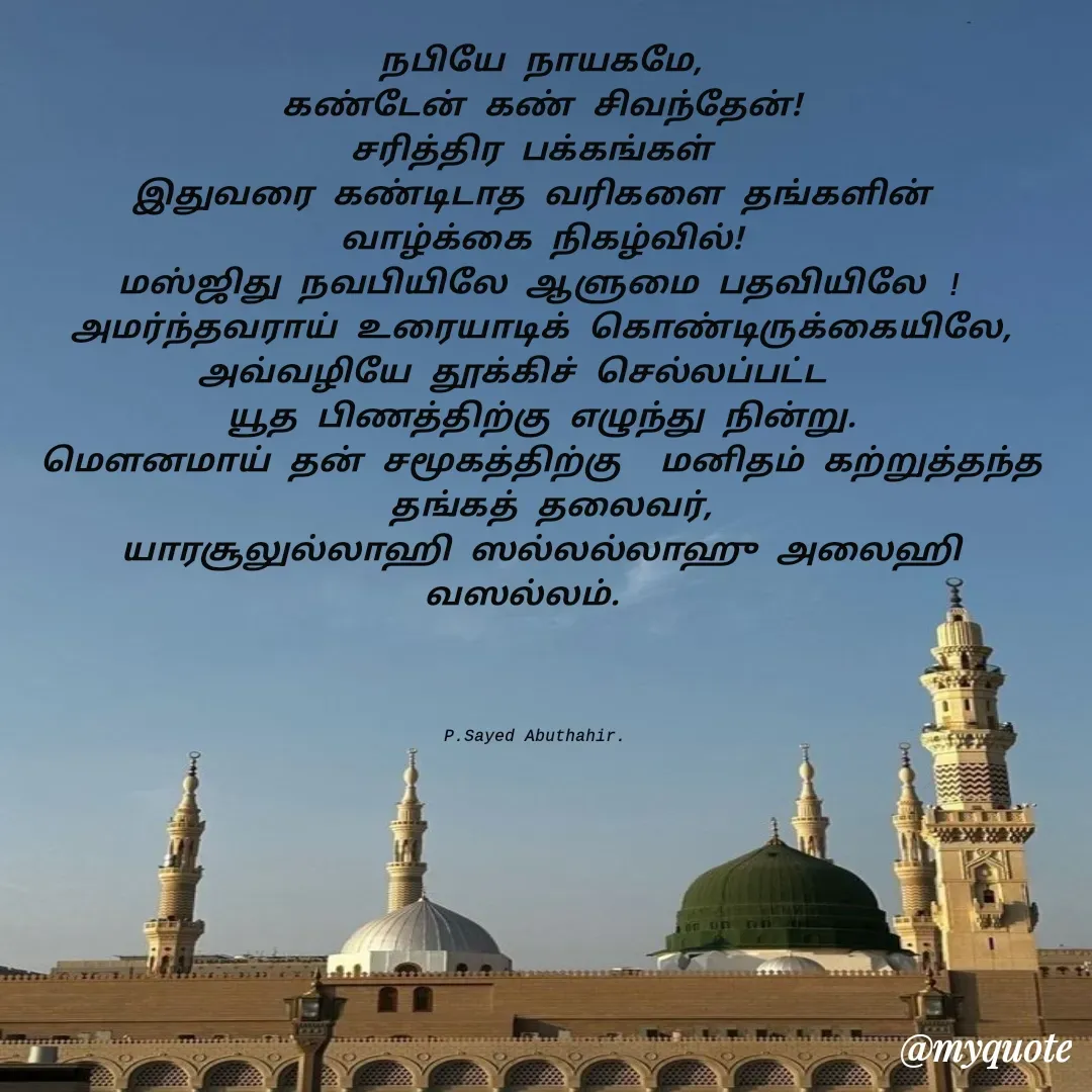 Quote by SYED ABUTHAHIR - நபியே நாயகமே,
கண்டேன் கண் சிவந்தேன்!
சரித்திர பக்கங்கள் 
இதுவரை கண்டிடாத வரிகளை தங்களின் 
வாழ்க்கை நிகழ்வில்!
மஸ்ஜிது நவபியிலே ஆளுமை பதவியிலே !
அமர்ந்தவராய் உரையாடிக் கொண்டிருக்கையிலே,
அவ்வழியே தூக்கிச் செல்லப்பட்ட   
யூத பிணத்திற்கு எழுந்து நின்று.
மௌனமாய் தன் சமூகத்திற்கு  மனிதம் கற்றுத்தந்த
 தங்கத் தலைவர்,
யாரசூலுல்லாஹி ஸல்லல்லாஹு அலைஹி வஸல்லம்.  




P.Sayed Abuthahir.  - Made using Quotes Creator App, Post Maker App