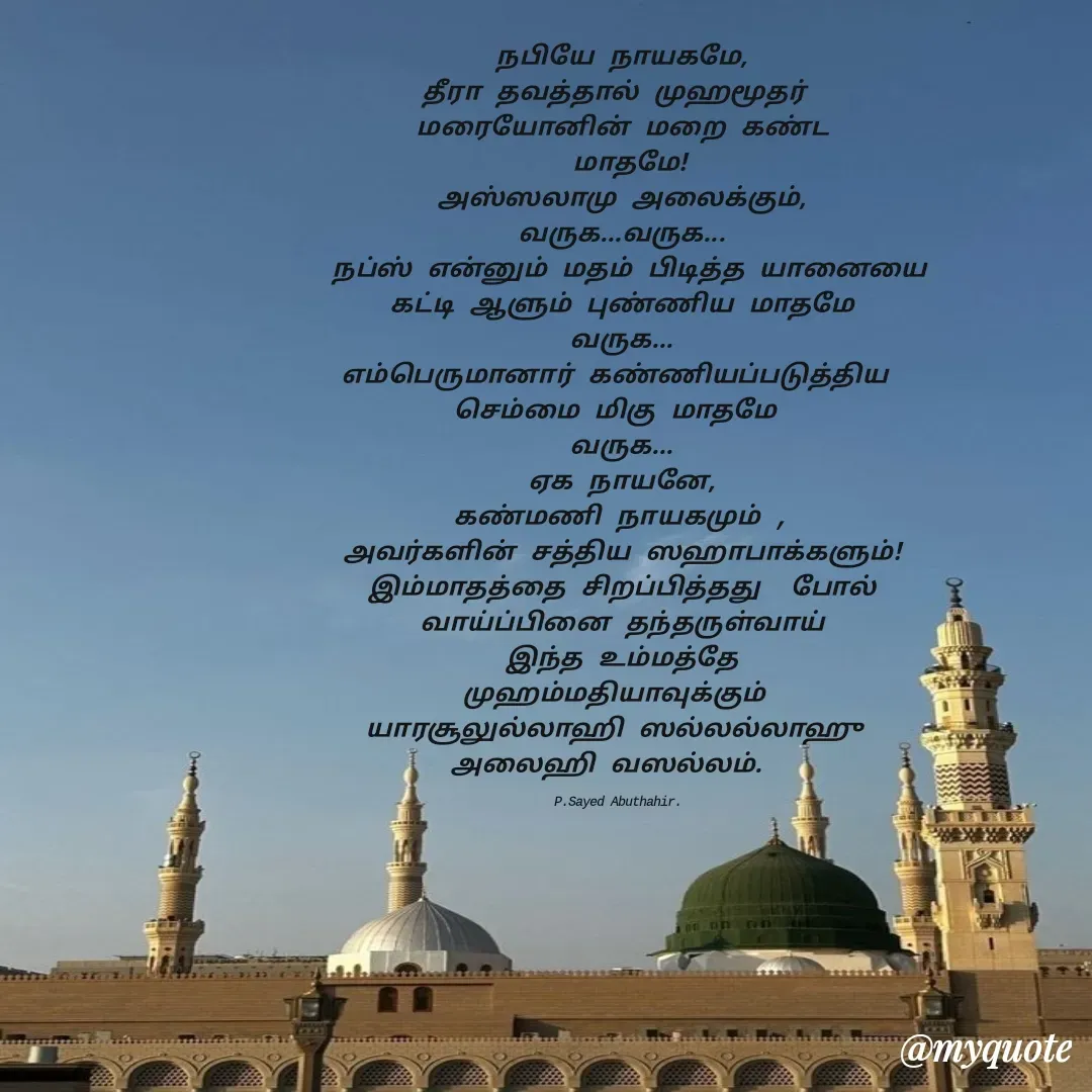 Quote by SYED ABUTHAHIR - நபியே நாயகமே,
தீரா தவத்தால் முஹமூதர் 
மரையோனின் மறை கண்ட
 மாதமே!
அஸ்ஸலாமு அலைக்கும்,
வருக...வருக...
 நப்ஸ் என்னும் மதம் பிடித்த யானையை
கட்டி ஆளும் புண்ணிய மாதமே
வருக...
எம்பெருமானார் கண்ணியப்படுத்திய 
செம்மை மிகு மாதமே 
வருக...
ஏக நாயனே,
கண்மணி நாயகமும் ,
அவர்களின் சத்திய ஸஹாபாக்களும்!
இம்மாதத்தை சிறப்பித்தது  போல்
வாய்ப்பினை தந்தருள்வாய்
இந்த உம்மத்தே
முஹம்மதியாவுக்கும் 
யாரசூலுல்லாஹி ஸல்லல்லாஹு 
அலைஹி வஸல்லம்.  

P.Sayed Abuthahir.  - Made using Quotes Creator App, Post Maker App