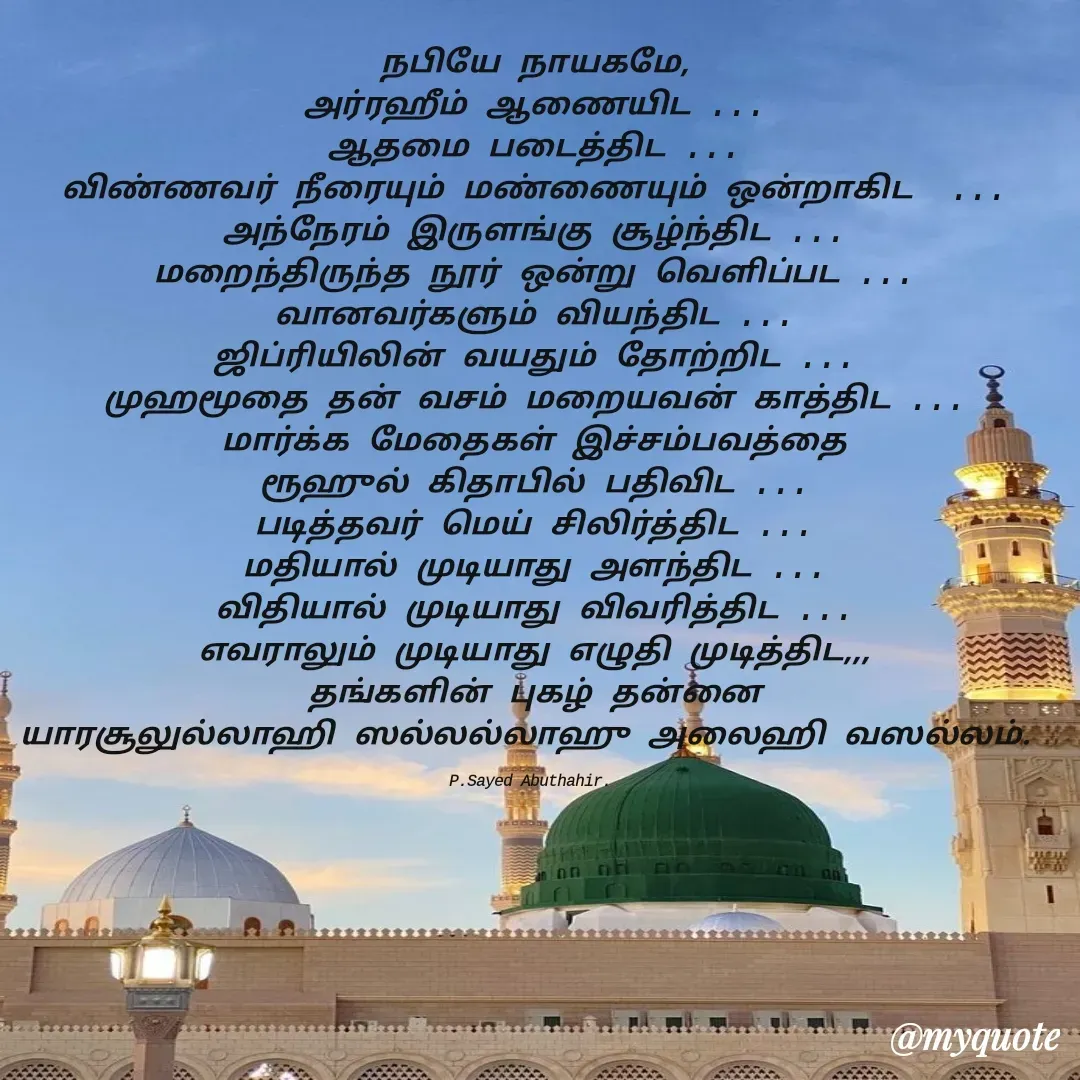 Quote by SYED ABUTHAHIR - நபியே நாயகமே,
அர்ரஹீம் ஆணையிட ...
ஆதமை படைத்திட ...
விண்ணவர் நீரையும் மண்ணையும் ஒன்றாகிட  ...
அந்நேரம் இருளங்கு சூழ்ந்திட ...
மறைந்திருந்த நூர் ஒன்று வெளிப்பட ...
வானவர்களும் வியந்திட ...
ஜிப்ரியிலின் வயதும் தோற்றிட ...
முஹமூதை தன் வசம் மறையவன் காத்திட ...
மார்க்க மேதைகள் இச்சம்பவத்தை
ரூஹுல் கிதாபில் பதிவிட ...
படித்தவர் மெய் சிலிர்த்திட ...
மதியால் முடியாது அளந்திட ...
விதியால் முடியாது விவரித்திட ...
எவராலும் முடியாது எழுதி முடித்திட,,,
தங்களின் புகழ் தன்னை
யாரசூலுல்லாஹி ஸல்லல்லாஹு அலைஹி வஸல்லம். 

P.Sayed Abuthahir.  - Made using Quotes Creator App, Post Maker App