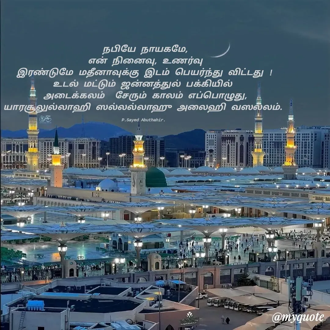 Quote by SYED ABUTHAHIR - நபியே நாயகமே,
என் நினைவு, உணர்வு
இரண்டுமே மதீனாவுக்கு இடம் பெயர்ந்து விட்டது !
உடல் மட்டும் ஜன்னத்துல் பக்கியில் 
அடைக்கலம்  சேரும் காலம் எப்பொழுது,
யாரசூலுல்லாஹி ஸல்லல்லாஹு அலைஹி வஸல்லம். 

P.Sayed Abuthahir.  - Made using Quotes Creator App, Post Maker App
