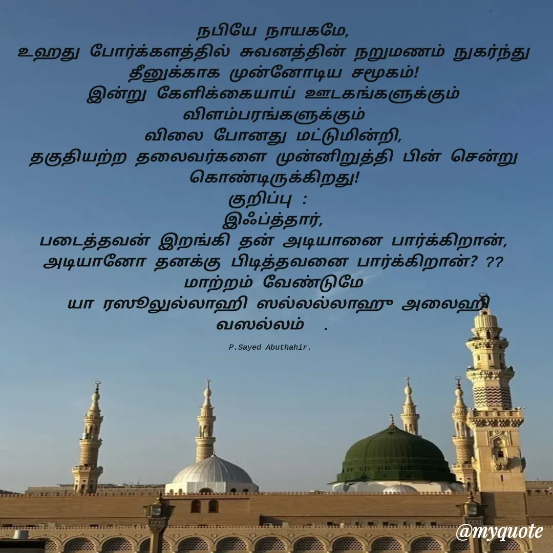 Quote by SYED ABUTHAHIR - நபியே நாயகமே,
உஹது போர்க்களத்தில் சுவனத்தின் நறுமணம் நுகர்ந்து தீனுக்காக முன்னோடிய சமூகம்!
இன்று கேளிக்கையாய் ஊடகங்களுக்கும் விளம்பரங்களுக்கும்
விலை போனது மட்டுமின்றி,
தகுதியற்ற தலைவர்களை முன்னிறுத்தி பின் சென்று கொண்டிருக்கிறது!
குறிப்பு : 
இஃப்த்தார்,
படைத்தவன் இறங்கி தன் அடியானை பார்க்கிறான்,
அடியானோ தனக்கு பிடித்தவனை பார்க்கிறான்? ??
மாற்றம் வேண்டுமே
 யா ரஸூலுல்லாஹி ஸல்லல்லாஹு அலைஹி வஸல்லம்  .

P.Sayed Abuthahir.  - Made using Quotes Creator App, Post Maker App
