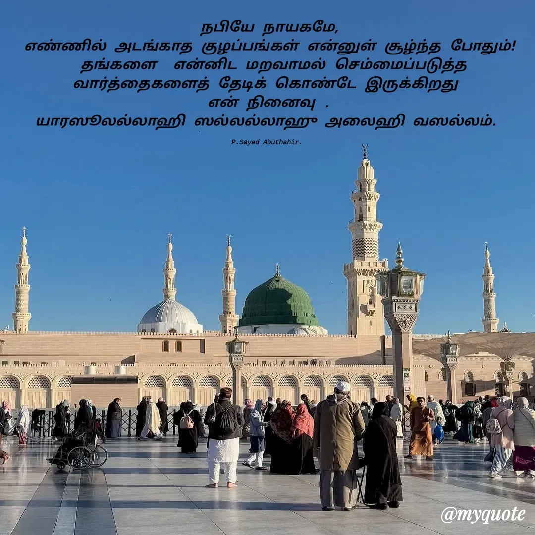 Quote by SYED ABUTHAHIR - நபியே நாயகமே,
எண்ணில் அடங்காத குழப்பங்கள் என்னுள் சூழ்ந்த போதும்!
 தங்களை  என்னிட மறவாமல் செம்மைப்படுத்த வார்த்தைகளைத் தேடிக் கொண்டே இருக்கிறது 
என் நினைவு .
யாரஸூலல்லாஹி ஸல்லல்லாஹு அலைஹி வஸல்லம். 

P.Sayed Abuthahir.  - Made using Quotes Creator App, Post Maker App