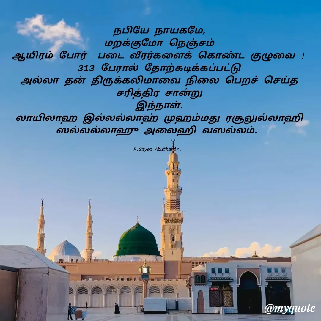 Quote by SYED ABUTHAHIR - நபியே நாயகமே,
மறக்குமோ நெஞ்சம்
ஆயிரம் போர்  படை வீரர்களைக் கொண்ட குழுவை !
313 பேரால் தோற்கடிக்கப்பட்டு
அல்லா தன் திருக்கலிமாவை நிலை பெறச் செய்த சரித்திர சான்று
இந்நாள்.
லாயிலாஹ இல்லல்லாஹ் முஹம்மது ரசூலுல்லாஹி
ஸல்லல்லாஹு அலைஹி வஸல்லம். 


P.Sayed Abuthahir.  - Made using Quotes Creator App, Post Maker App