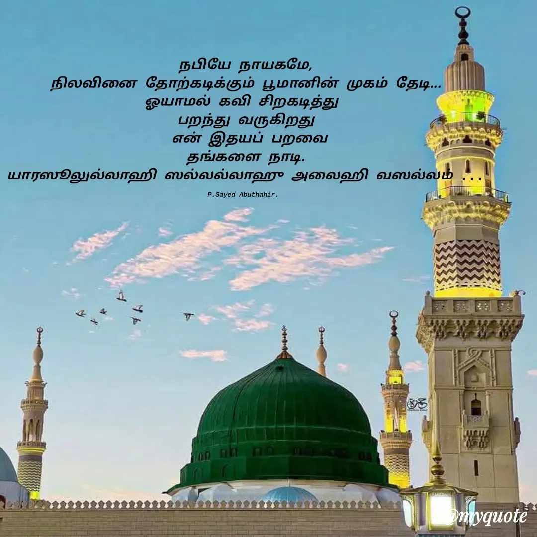 Quote by SYED ABUTHAHIR - நபியே நாயகமே,
நிலவினை தோற்கடிக்கும் பூமானின் முகம் தேடி...
ஓயாமல் கவி சிறகடித்து 
பறந்து வருகிறது
 என் இதயப் பறவை
தங்களை நாடி.
யாரஸூலுல்லாஹி ஸல்லல்லாஹு அலைஹி வஸல்லம் ...

P.Sayed Abuthahir.  - Made using Quotes Creator App, Post Maker App