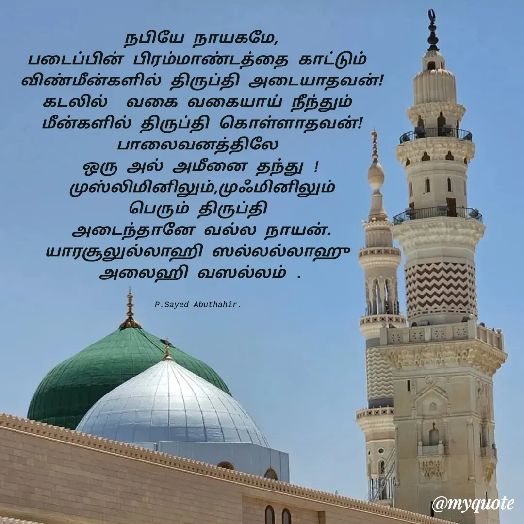 Quote by SYED ABUTHAHIR - நபியே நாயகமே,
படைப்பின் பிரம்மாண்டத்தை காட்டும் 
விண்மீன்களில் திருப்தி அடையாதவன்!
கடலில்  வகை வகையாய் நீந்தும் 
மீன்களில் திருப்தி கொள்ளாதவன்!
பாலைவனத்திலே 
ஒரு அல் அமீனை தந்து !
முஸ்லிமினிலும்,முஃமினிலும்
பெரும் திருப்தி 
அடைந்தானே வல்ல நாயன்.
யாரசூலுல்லாஹி ஸல்லல்லாஹு 
அலைஹி வஸல்லம் .


P.Sayed Abuthahir.  - Made using Quotes Creator App, Post Maker App