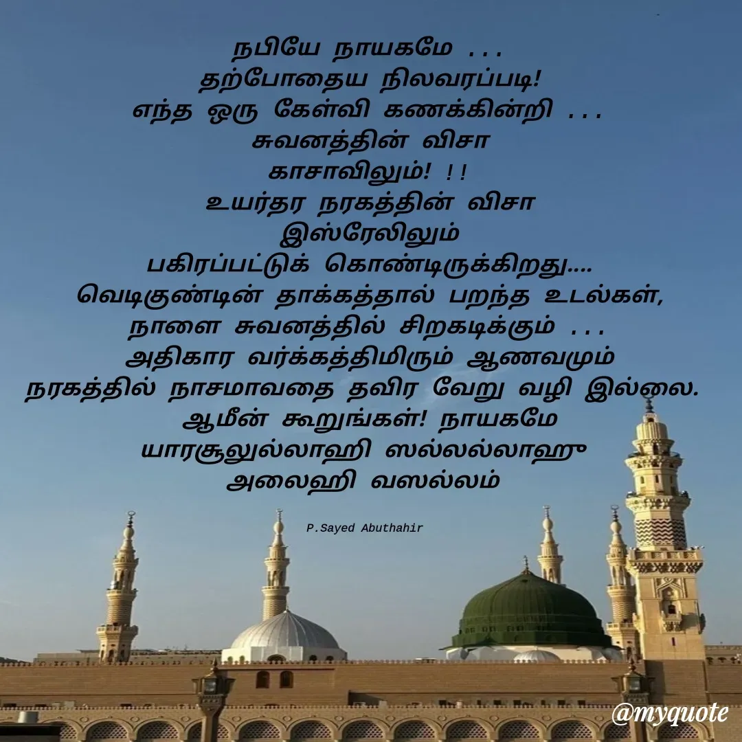 Quote by SYED ABUTHAHIR - நபியே நாயகமே ...
தற்போதைய நிலவரப்படி!
எந்த ஒரு கேள்வி கணக்கின்றி ...
சுவனத்தின் விசா
காசாவிலும்! !!
உயர்தர நரகத்தின் விசா
இஸ்ரேலிலும்
பகிரப்பட்டுக் கொண்டிருக்கிறது....
வெடிகுண்டின் தாக்கத்தால் பறந்த உடல்கள்,
நாளை சுவனத்தில் சிறகடிக்கும் ...
அதிகார வர்க்கத்திமிரும் ஆணவமும்
நரகத்தில் நாசமாவதை தவிர வேறு வழி இல்லை. 
ஆமீன் கூறுங்கள்! நாயகமே
யாரசூலுல்லாஹி ஸல்லல்லாஹு 
அலைஹி வஸல்லம் 


P.Sayed Abuthahir  - Made using Quotes Creator App, Post Maker App