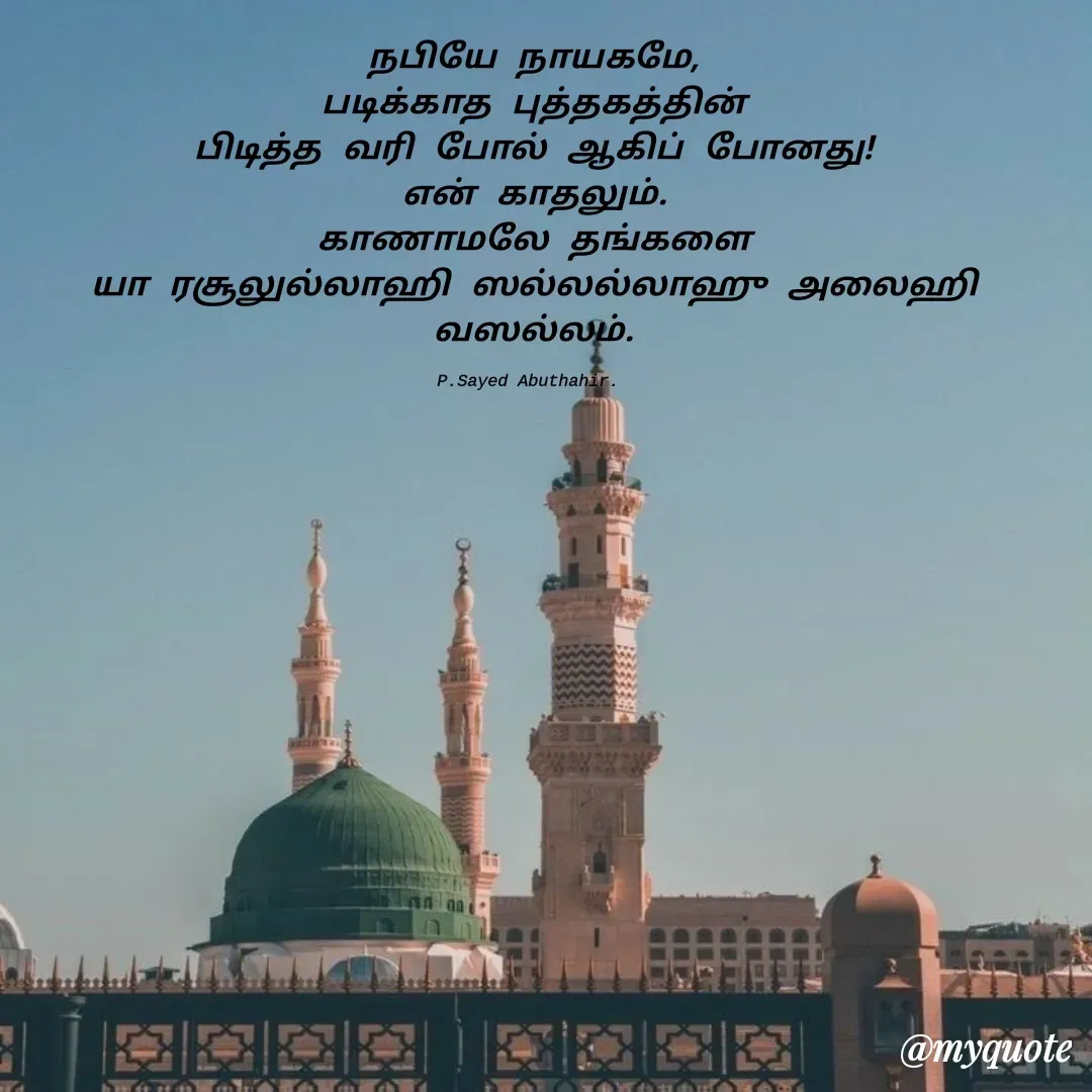 Quote by SAYED ABUTHAHIR - நபியே நாயகமே,
படிக்காத புத்தகத்தின்
பிடித்த வரி போல் ஆகிப் போனது!
என் காதலும்.
 காணாமலே தங்களை 
யா ரசூலுல்லாஹி ஸல்லல்லாஹு அலைஹி வஸல்லம்.

P.Sayed Abuthahir.  - Made using Quotes Creator App, Post Maker App
