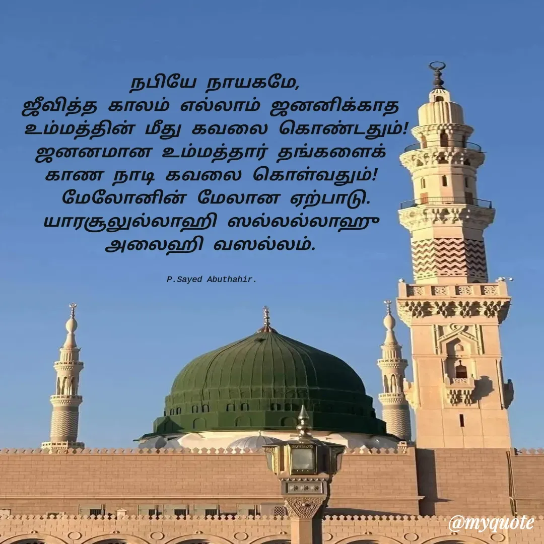 Quote by SAYED ABUTHAHIR - நபியே நாயகமே,
ஜீவித்த காலம் எல்லாம் ஜனனிக்காத 
உம்மத்தின் மீது கவலை கொண்டதும்!
ஜனனமான உம்மத்தார் தங்களைக் 
காண நாடி கவலை கொள்வதும்! 
மேலோனின் மேலான ஏற்பாடு.
யாரசூலுல்லாஹி ஸல்லல்லாஹு 
அலைஹி வஸல்லம். 


P.Sayed Abuthahir.  - Made using Quotes Creator App, Post Maker App