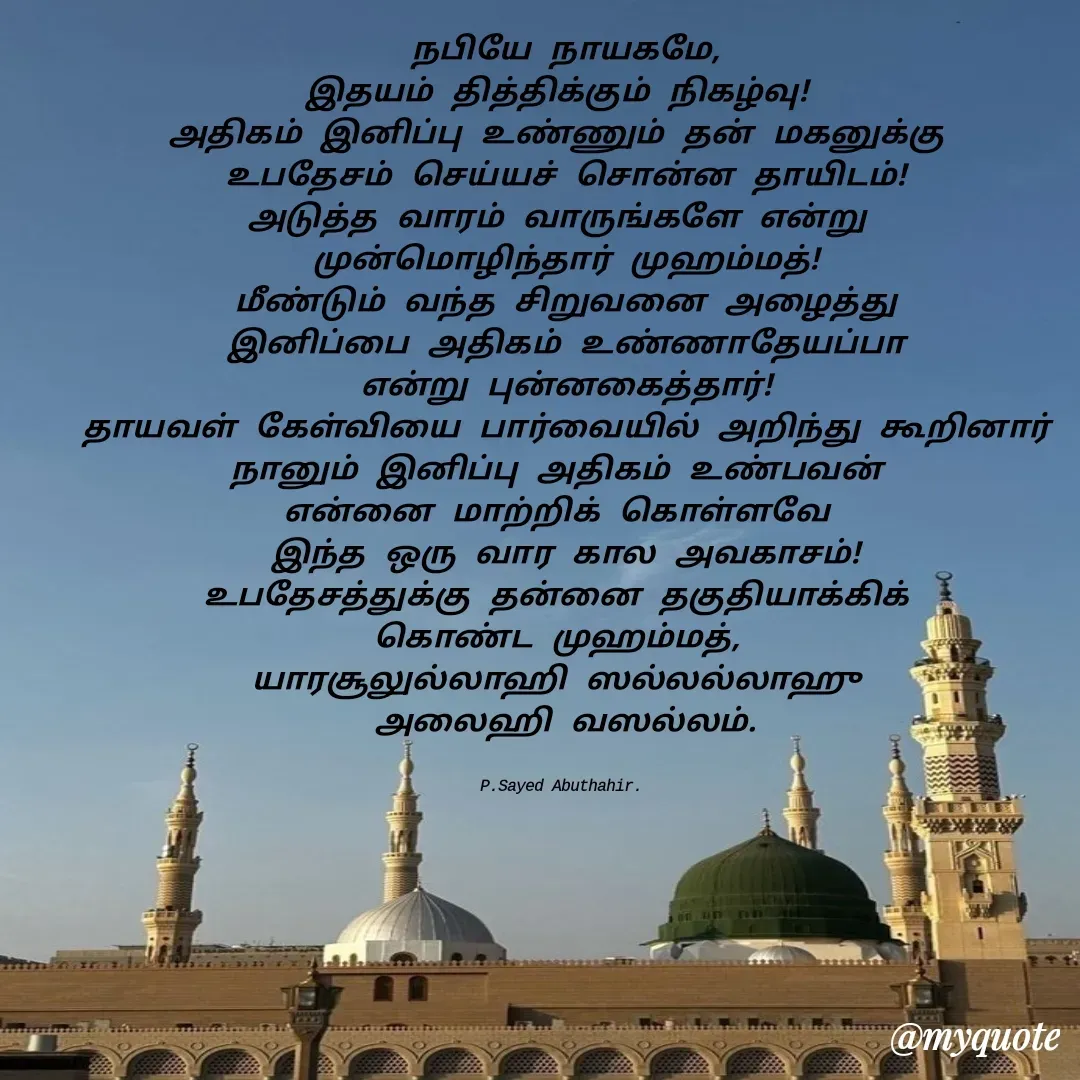 Quote by SAYED ABUTHAHIR - நபியே நாயகமே,
இதயம் தித்திக்கும் நிகழ்வு! 
அதிகம் இனிப்பு உண்ணும் தன் மகனுக்கு 
உபதேசம் செய்யச் சொன்ன தாயிடம்!
அடுத்த வாரம் வாருங்களே என்று 
முன்மொழிந்தார் முஹம்மத்!
மீண்டும் வந்த சிறுவனை அழைத்து
இனிப்பை அதிகம் உண்ணாதேயப்பா
என்று புன்னகைத்தார்!
தாயவள் கேள்வியை பார்வையில் அறிந்து கூறினார்
நானும் இனிப்பு அதிகம் உண்பவன் 
என்னை மாற்றிக் கொள்ளவே 
இந்த ஒரு வார கால அவகாசம்!
உபதேசத்துக்கு தன்னை தகுதியாக்கிக் 
கொண்ட முஹம்மத், 
யாரசூலுல்லாஹி ஸல்லல்லாஹு 
அலைஹி வஸல்லம்.


P.Sayed Abuthahir.  - Made using Quotes Creator App, Post Maker App