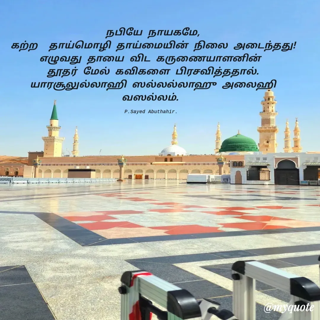 Quote by SAYED ABUTHAHIR - நபியே நாயகமே,
கற்ற  தாய்மொழி தாய்மையின் நிலை அடைந்தது!
எழுவது தாயை விட கருணையாளனின் 
தூதர் மேல் கவிகளை பிரசவித்ததால்.
யாரசூலுல்லாஹி ஸல்லல்லாஹு அலைஹி வஸல்லம். 

P.Sayed Abuthahir.  - Made using Quotes Creator App, Post Maker App