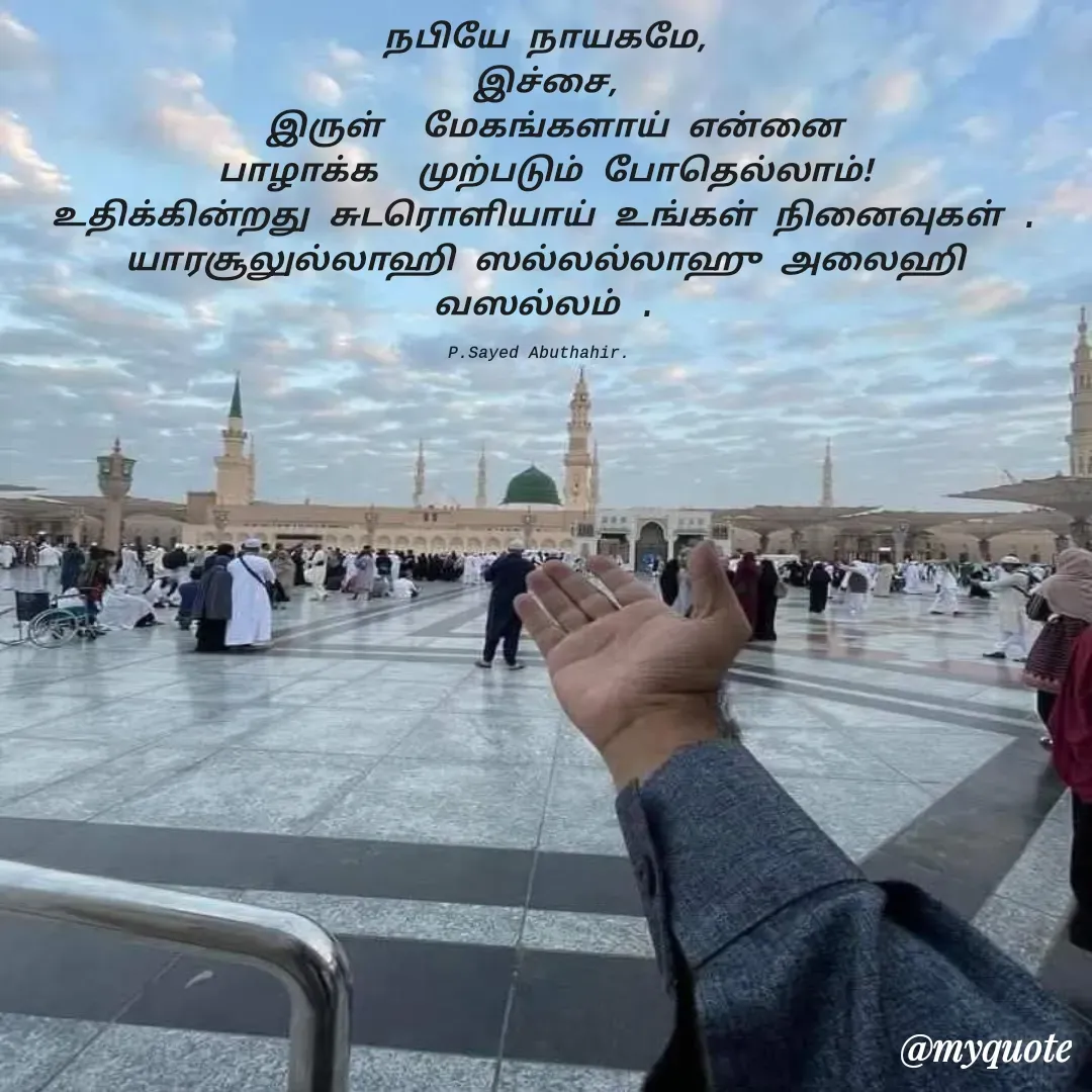 Quote by SAYED ABUTHAHIR - நபியே நாயகமே,
இச்சை,
  இருள்  மேகங்களாய் என்னை 
பாழாக்க  முற்படும் போதெல்லாம்!
உதிக்கின்றது சுடரொளியாய் உங்கள் நினைவுகள் .
யாரசூலுல்லாஹி ஸல்லல்லாஹு அலைஹி வஸல்லம் .

P.Sayed Abuthahir.  - Made using Quotes Creator App, Post Maker App