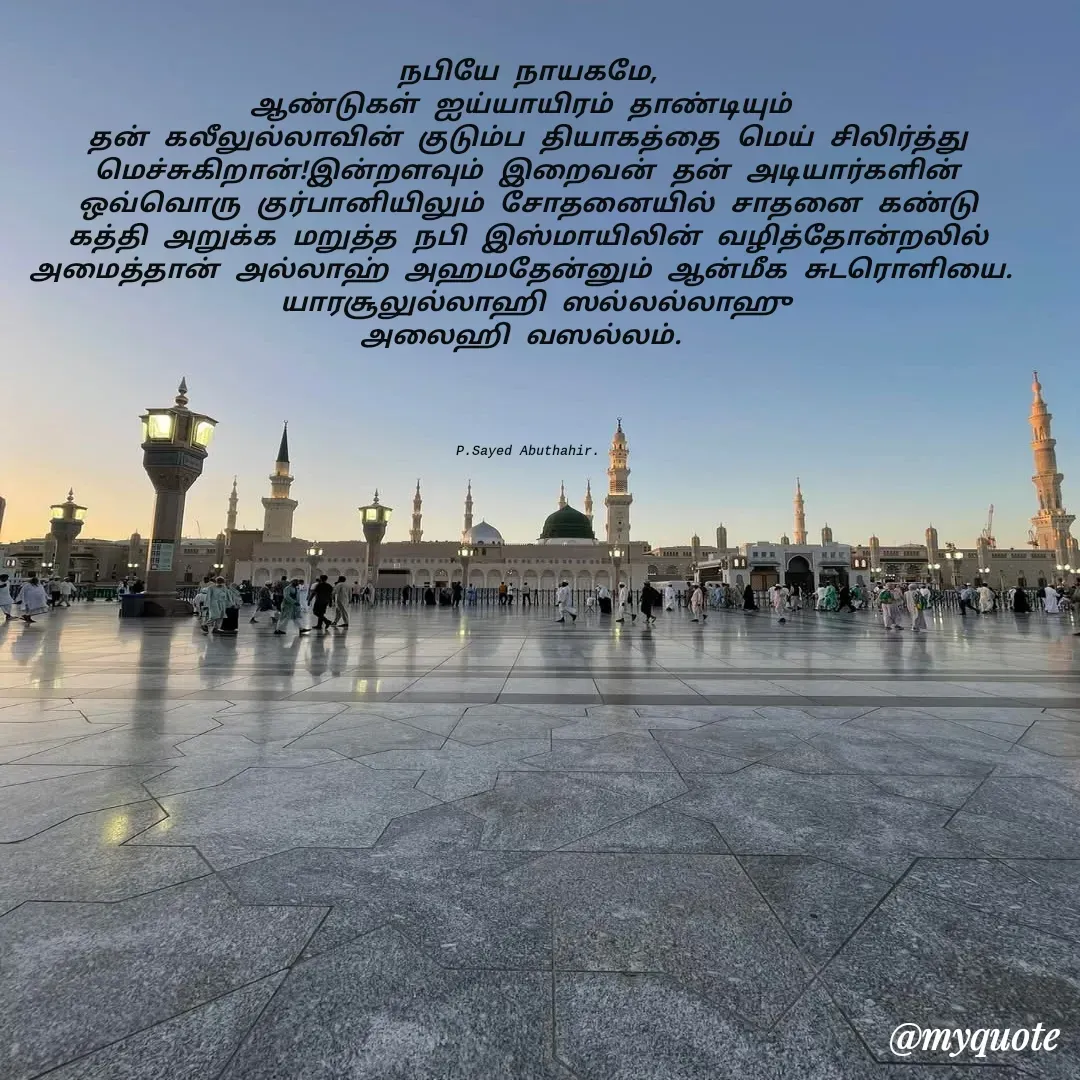 Quote by SAYED ABUTHAHIR - நபியே நாயகமே,
ஆண்டுகள் ஐய்யாயிரம் தாண்டியும் 
தன் கலீலுல்லாவின் குடும்ப தியாகத்தை மெய் சிலிர்த்து மெச்சுகிறான்!இன்றளவும் இறைவன் தன் அடியார்களின் ஒவ்வொரு குர்பானியிலும் சோதனையில் சாதனை கண்டு கத்தி அறுக்க மறுத்த நபி இஸ்மாயிலின் வழித்தோன்றலில் அமைத்தான் அல்லாஹ் அஹமதேன்னும் ஆன்மீக சுடரொளியை. 
 யாரசூலுல்லாஹி ஸல்லல்லாஹு
அலைஹி வஸல்லம். 




 P.Sayed Abuthahir.  - Made using Quotes Creator App, Post Maker App