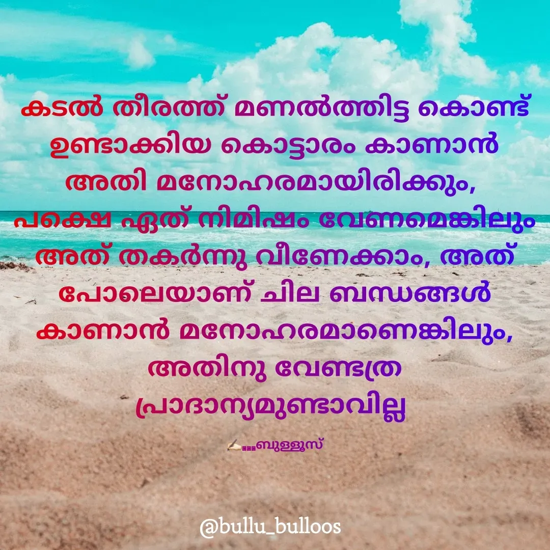 Quote by Ramees mon - കടൽ തീരത്ത് മണൽത്തിട്ട കൊണ്ട് ഉണ്ടാക്കിയ കൊട്ടാരം കാണാൻ അതി മനോഹരമായിരിക്കും, 
പക്ഷെ ഏത് നിമിഷം വേണമെങ്കിലും അത് തകർന്നു വീണേക്കാം, അത് പോലെയാണ് ചില ബന്ധങ്ങൾ കാണാൻ മനോഹരമാണെങ്കിലും, അതിനു വേണ്ടത്ര പ്രാദാന്യമുണ്ടാവില്ല 

✍🏻...ബുള്ളൂസ് - Made using Quotes Creator App, Post Maker App