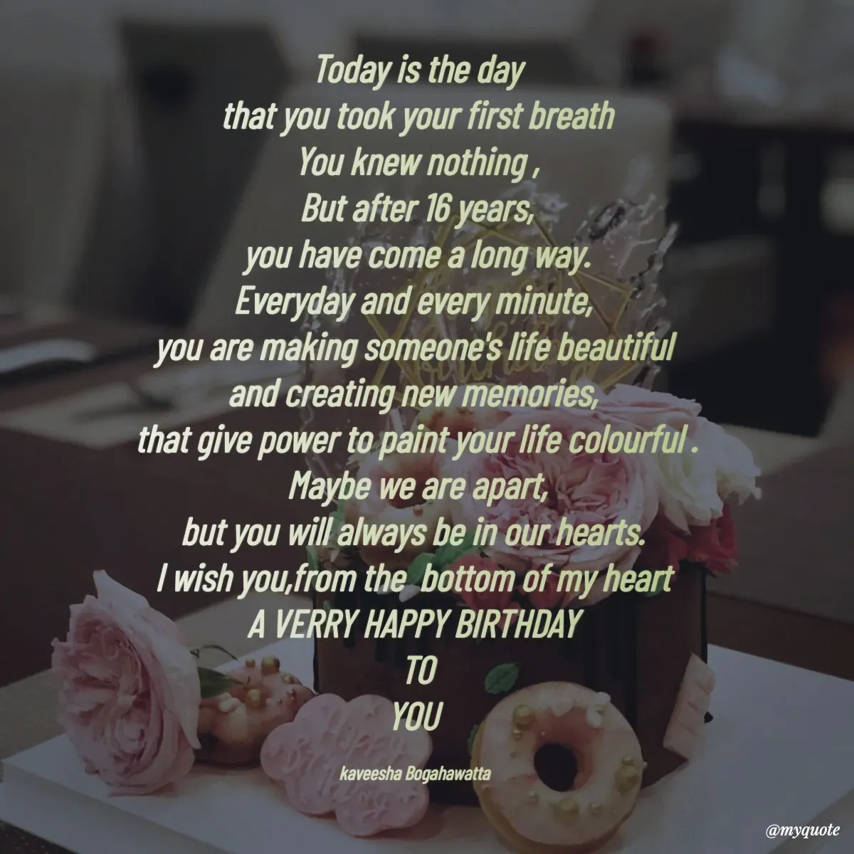 Quote by kaveesha Bogahawatta - Today is the day
that you took your first breath
You knew nothing ,
But after 16 years,
you have come a long way.
Everyday and every minute, 
you are making someone's life beautiful 
and creating new memories, 
that give power to paint your life colourful .
Maybe we are apart,
but you will always be in our hearts. 
I wish you,from the  bottom of my heart 
A VERRY HAPPY BIRTHDAY 
TO
YOU 

kaveesha Bogahawatta  - Made using Quotes Creator App, Post Maker App