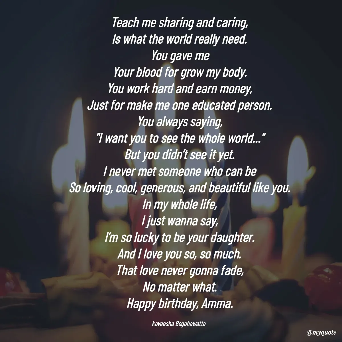 Quote by kaveesha Bogahawatta - Teach me sharing and caring,
Is what the world really need.
You gave me
Your blood for grow my body.
You work hard and earn money,
Just for make me one educated person.
You always saying,
"I want you to see the whole world..."
But you didn’t see it yet.
I never met someone who can be
So loving, cool, generous, and beautiful like you.
In my whole life,
I just wanna say,
I’m so lucky to be your daughter.
And I love you so, so much.
That love never gonna fade,
No matter what.
Happy birthday, Amma.

kaveesha Bogahawatta  - Made using Quotes Creator App, Post Maker App