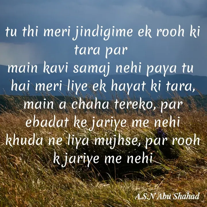 Quote by A.S.N Abu shahad - tu thi meri jindigime ek rooh ki tara par 
main kavi samaj nehi paya tu 
hai meri liye ek hayat ki tara,
main a chaha tereko, par ebadat ke jariye me nehi
khuda ne liya mujhse, par rooh k jariye me nehi - Made using Quotes Creator App, Post Maker App