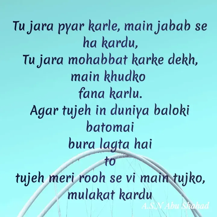 Quote by A.S.N Abu shahad - Tu jara pyar karle, main jabab se ha kardu,
Tu jara mohabbat karke dekh, main khudko 
fana karlu.
Agar tujeh in duniya baloki batomai
bura lagta hai
to
tujeh meri rooh se vi main tujko,
mulakat kardu - Made using Quotes Creator App, Post Maker App