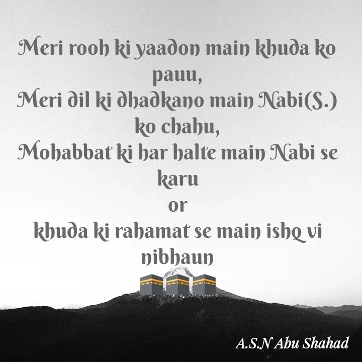 Quote by A.S.N Abu shahad - Meri rooh ki yaadon main khuda ko pauu,
Meri dil ki dhadkano main Nabi(S.) ko chahu,
Mohabbat ki har halte main Nabi se karu
or
khuda ki rahamat se main ishq vi nibhaun
🕋🕋🕋 - Made using Quotes Creator App, Post Maker App