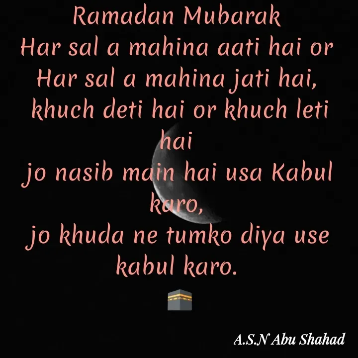 Quote by A.S.N Abu shahad - Ramadan Mubarak 
Har sal a mahina aati hai or 
Har sal a mahina jati hai, 
khuch deti hai or khuch leti hai 
jo nasib main hai usa Kabul karo, 
jo khuda ne tumko diya use kabul karo. 
🕋 - Made using Quotes Creator App, Post Maker App