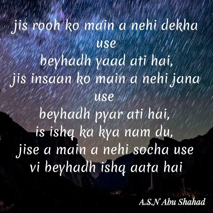 Quote by A.S.N Abu shahad - jis rooh ko main a nehi dekha use
beyhadh yaad ati hai,
jis insaan ko main a nehi jana use 
beyhadh pyar ati hai, 
is ishq ka kya nam du, 
jise a main a nehi socha use
vi beyhadh ishq aata hai - Made using Quotes Creator App, Post Maker App